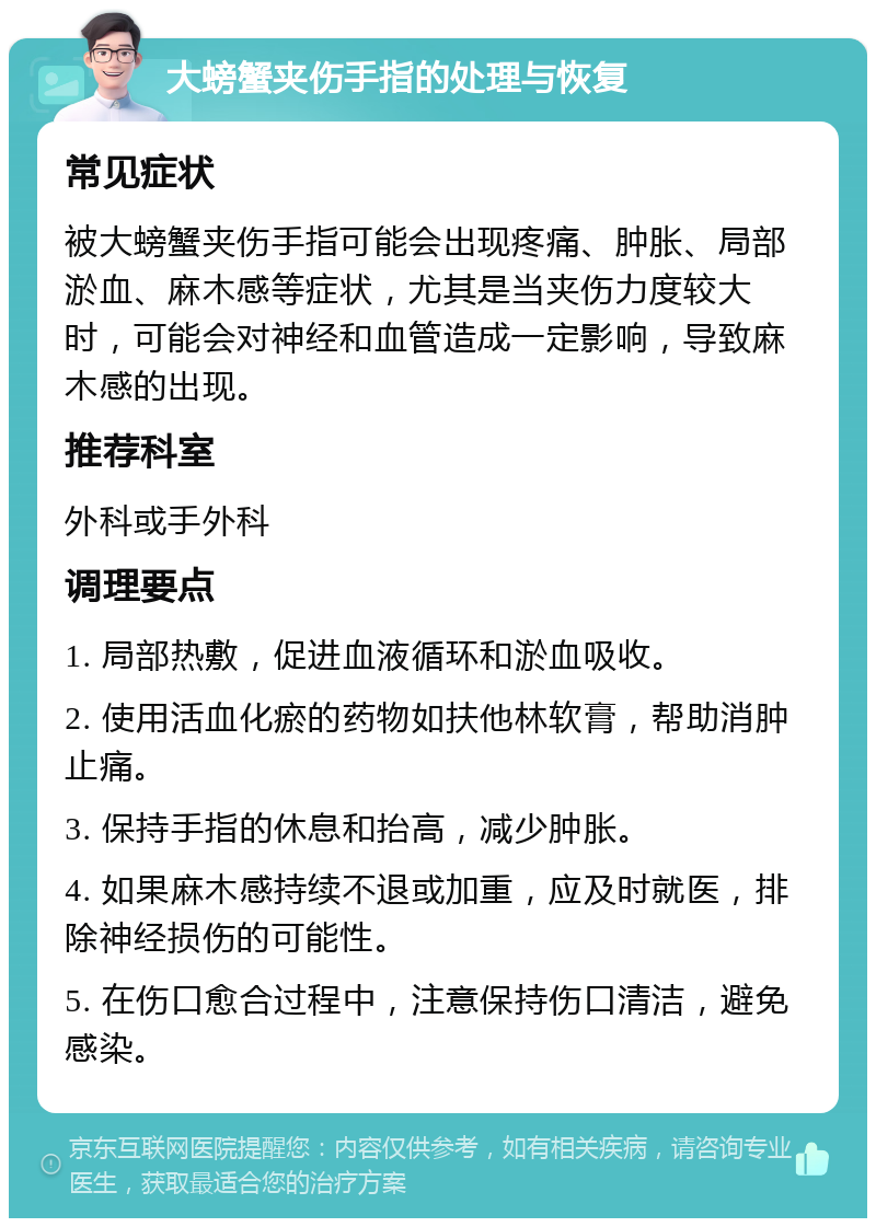 大螃蟹夹伤手指的处理与恢复 常见症状 被大螃蟹夹伤手指可能会出现疼痛、肿胀、局部淤血、麻木感等症状，尤其是当夹伤力度较大时，可能会对神经和血管造成一定影响，导致麻木感的出现。 推荐科室 外科或手外科 调理要点 1. 局部热敷，促进血液循环和淤血吸收。 2. 使用活血化瘀的药物如扶他林软膏，帮助消肿止痛。 3. 保持手指的休息和抬高，减少肿胀。 4. 如果麻木感持续不退或加重，应及时就医，排除神经损伤的可能性。 5. 在伤口愈合过程中，注意保持伤口清洁，避免感染。