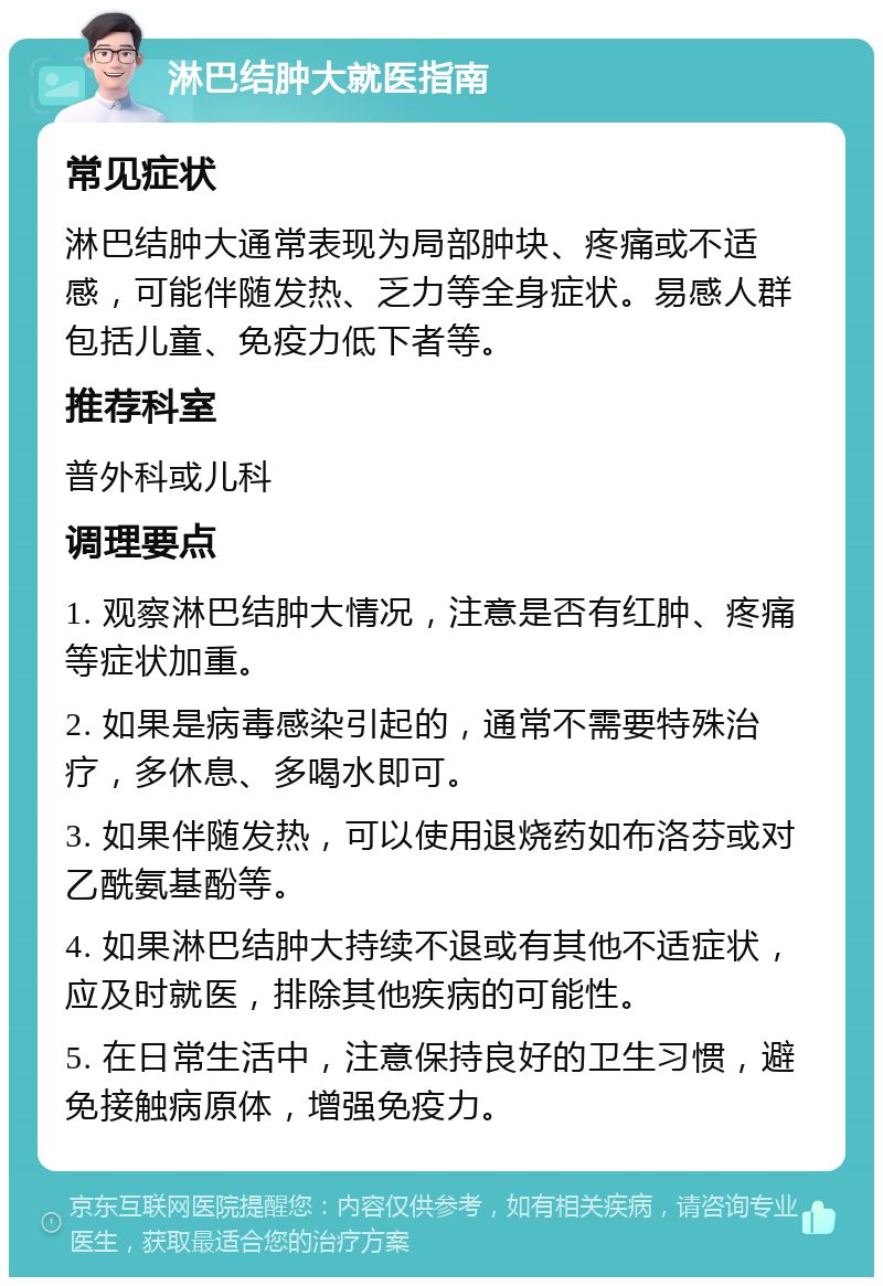 淋巴结肿大就医指南 常见症状 淋巴结肿大通常表现为局部肿块、疼痛或不适感，可能伴随发热、乏力等全身症状。易感人群包括儿童、免疫力低下者等。 推荐科室 普外科或儿科 调理要点 1. 观察淋巴结肿大情况，注意是否有红肿、疼痛等症状加重。 2. 如果是病毒感染引起的，通常不需要特殊治疗，多休息、多喝水即可。 3. 如果伴随发热，可以使用退烧药如布洛芬或对乙酰氨基酚等。 4. 如果淋巴结肿大持续不退或有其他不适症状，应及时就医，排除其他疾病的可能性。 5. 在日常生活中，注意保持良好的卫生习惯，避免接触病原体，增强免疫力。