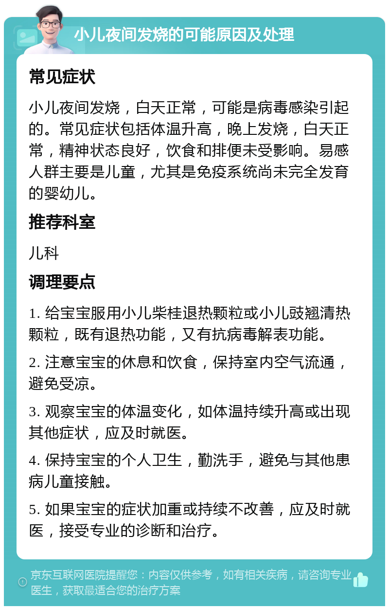 小儿夜间发烧的可能原因及处理 常见症状 小儿夜间发烧，白天正常，可能是病毒感染引起的。常见症状包括体温升高，晚上发烧，白天正常，精神状态良好，饮食和排便未受影响。易感人群主要是儿童，尤其是免疫系统尚未完全发育的婴幼儿。 推荐科室 儿科 调理要点 1. 给宝宝服用小儿柴桂退热颗粒或小儿豉翘清热颗粒，既有退热功能，又有抗病毒解表功能。 2. 注意宝宝的休息和饮食，保持室内空气流通，避免受凉。 3. 观察宝宝的体温变化，如体温持续升高或出现其他症状，应及时就医。 4. 保持宝宝的个人卫生，勤洗手，避免与其他患病儿童接触。 5. 如果宝宝的症状加重或持续不改善，应及时就医，接受专业的诊断和治疗。