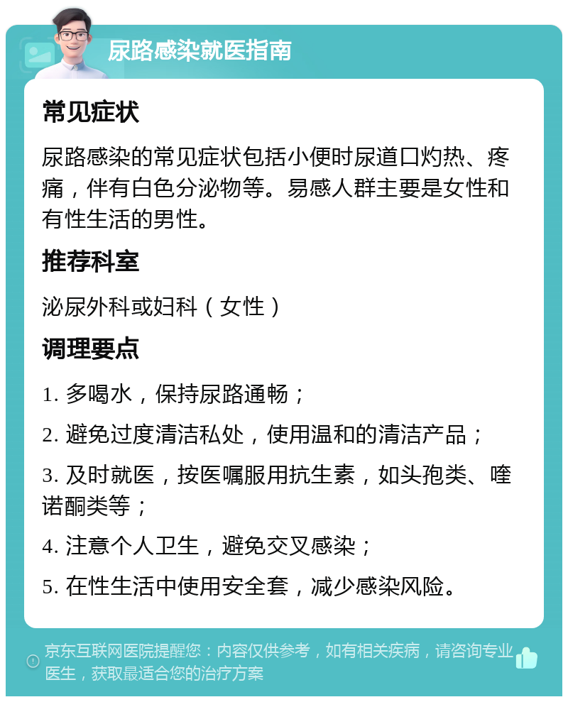 尿路感染就医指南 常见症状 尿路感染的常见症状包括小便时尿道口灼热、疼痛，伴有白色分泌物等。易感人群主要是女性和有性生活的男性。 推荐科室 泌尿外科或妇科（女性） 调理要点 1. 多喝水，保持尿路通畅； 2. 避免过度清洁私处，使用温和的清洁产品； 3. 及时就医，按医嘱服用抗生素，如头孢类、喹诺酮类等； 4. 注意个人卫生，避免交叉感染； 5. 在性生活中使用安全套，减少感染风险。