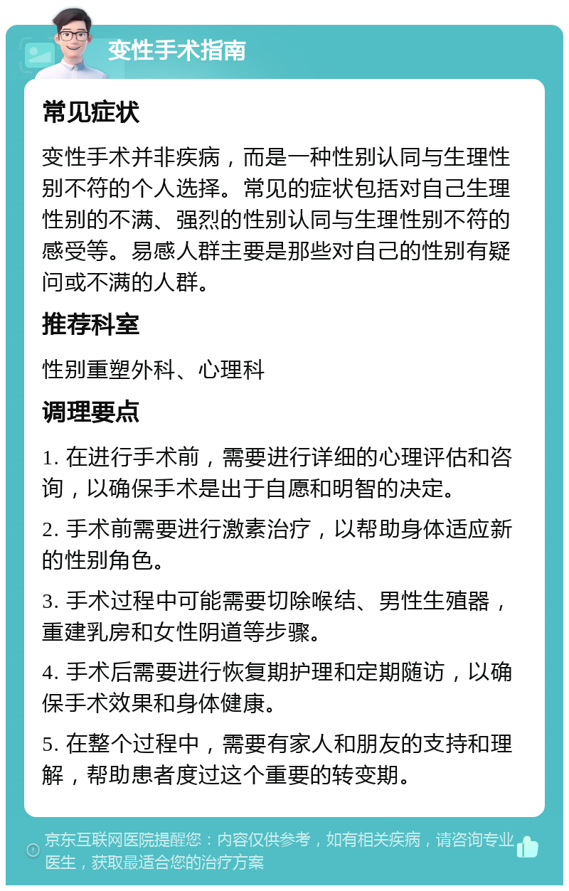 变性手术指南 常见症状 变性手术并非疾病，而是一种性别认同与生理性别不符的个人选择。常见的症状包括对自己生理性别的不满、强烈的性别认同与生理性别不符的感受等。易感人群主要是那些对自己的性别有疑问或不满的人群。 推荐科室 性别重塑外科、心理科 调理要点 1. 在进行手术前，需要进行详细的心理评估和咨询，以确保手术是出于自愿和明智的决定。 2. 手术前需要进行激素治疗，以帮助身体适应新的性别角色。 3. 手术过程中可能需要切除喉结、男性生殖器，重建乳房和女性阴道等步骤。 4. 手术后需要进行恢复期护理和定期随访，以确保手术效果和身体健康。 5. 在整个过程中，需要有家人和朋友的支持和理解，帮助患者度过这个重要的转变期。