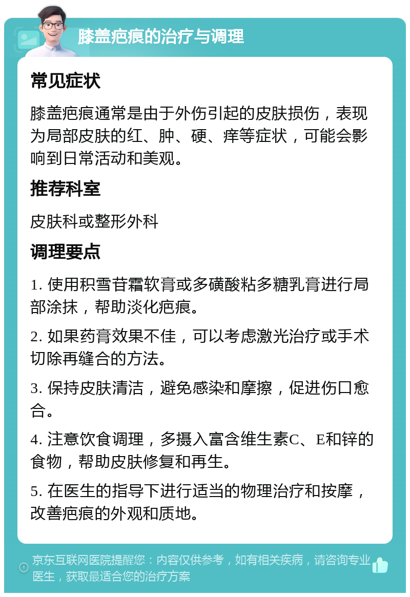 膝盖疤痕的治疗与调理 常见症状 膝盖疤痕通常是由于外伤引起的皮肤损伤，表现为局部皮肤的红、肿、硬、痒等症状，可能会影响到日常活动和美观。 推荐科室 皮肤科或整形外科 调理要点 1. 使用积雪苷霜软膏或多磺酸粘多糖乳膏进行局部涂抹，帮助淡化疤痕。 2. 如果药膏效果不佳，可以考虑激光治疗或手术切除再缝合的方法。 3. 保持皮肤清洁，避免感染和摩擦，促进伤口愈合。 4. 注意饮食调理，多摄入富含维生素C、E和锌的食物，帮助皮肤修复和再生。 5. 在医生的指导下进行适当的物理治疗和按摩，改善疤痕的外观和质地。