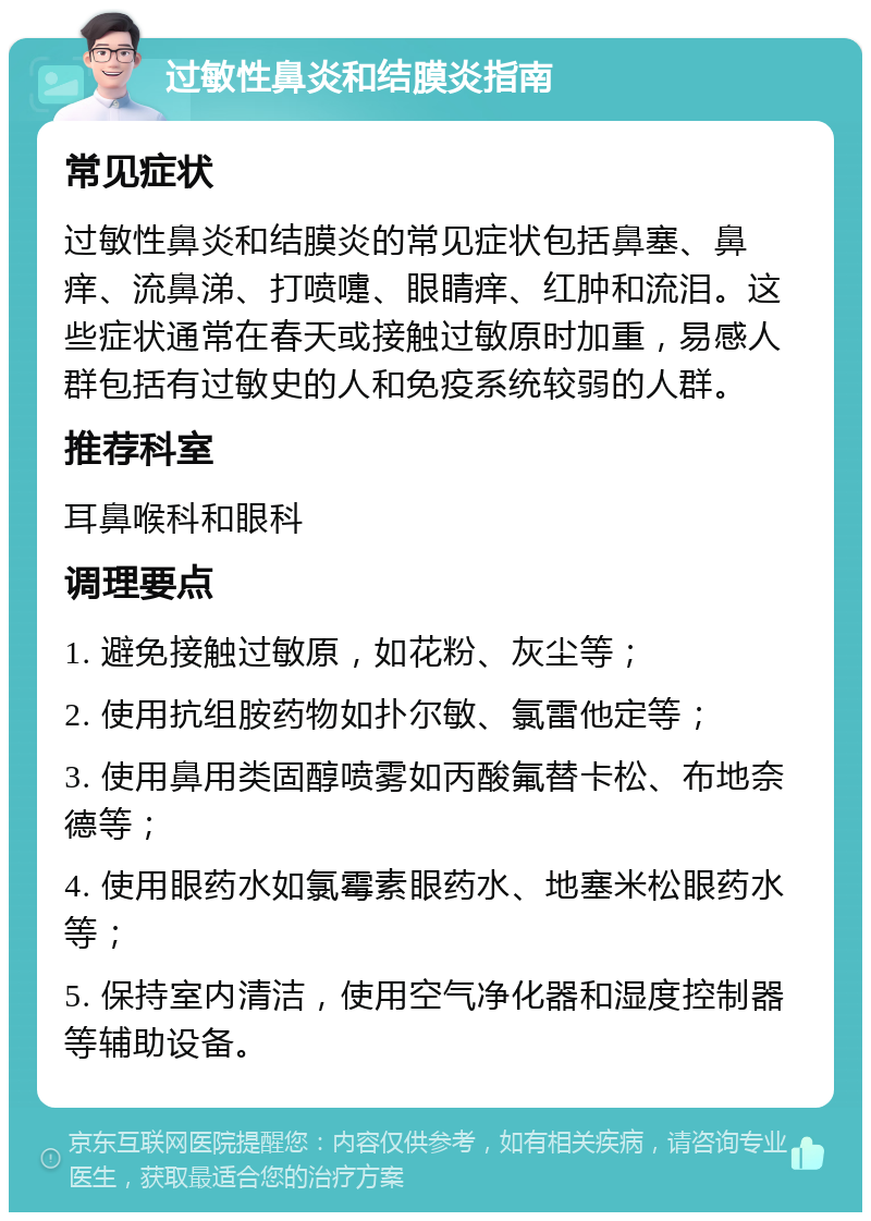 过敏性鼻炎和结膜炎指南 常见症状 过敏性鼻炎和结膜炎的常见症状包括鼻塞、鼻痒、流鼻涕、打喷嚏、眼睛痒、红肿和流泪。这些症状通常在春天或接触过敏原时加重，易感人群包括有过敏史的人和免疫系统较弱的人群。 推荐科室 耳鼻喉科和眼科 调理要点 1. 避免接触过敏原，如花粉、灰尘等； 2. 使用抗组胺药物如扑尔敏、氯雷他定等； 3. 使用鼻用类固醇喷雾如丙酸氟替卡松、布地奈德等； 4. 使用眼药水如氯霉素眼药水、地塞米松眼药水等； 5. 保持室内清洁，使用空气净化器和湿度控制器等辅助设备。