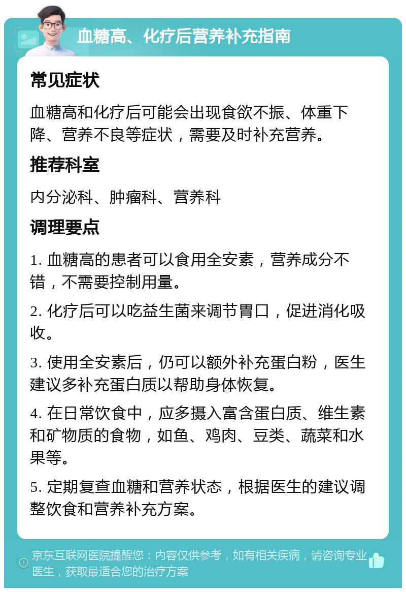 血糖高、化疗后营养补充指南 常见症状 血糖高和化疗后可能会出现食欲不振、体重下降、营养不良等症状，需要及时补充营养。 推荐科室 内分泌科、肿瘤科、营养科 调理要点 1. 血糖高的患者可以食用全安素，营养成分不错，不需要控制用量。 2. 化疗后可以吃益生菌来调节胃口，促进消化吸收。 3. 使用全安素后，仍可以额外补充蛋白粉，医生建议多补充蛋白质以帮助身体恢复。 4. 在日常饮食中，应多摄入富含蛋白质、维生素和矿物质的食物，如鱼、鸡肉、豆类、蔬菜和水果等。 5. 定期复查血糖和营养状态，根据医生的建议调整饮食和营养补充方案。