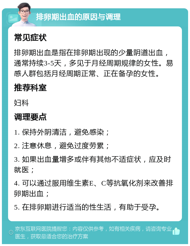 排卵期出血的原因与调理 常见症状 排卵期出血是指在排卵期出现的少量阴道出血，通常持续3-5天，多见于月经周期规律的女性。易感人群包括月经周期正常、正在备孕的女性。 推荐科室 妇科 调理要点 1. 保持外阴清洁，避免感染； 2. 注意休息，避免过度劳累； 3. 如果出血量增多或伴有其他不适症状，应及时就医； 4. 可以通过服用维生素E、C等抗氧化剂来改善排卵期出血； 5. 在排卵期进行适当的性生活，有助于受孕。