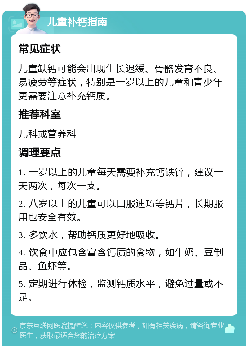 儿童补钙指南 常见症状 儿童缺钙可能会出现生长迟缓、骨骼发育不良、易疲劳等症状，特别是一岁以上的儿童和青少年更需要注意补充钙质。 推荐科室 儿科或营养科 调理要点 1. 一岁以上的儿童每天需要补充钙铁锌，建议一天两次，每次一支。 2. 八岁以上的儿童可以口服迪巧等钙片，长期服用也安全有效。 3. 多饮水，帮助钙质更好地吸收。 4. 饮食中应包含富含钙质的食物，如牛奶、豆制品、鱼虾等。 5. 定期进行体检，监测钙质水平，避免过量或不足。