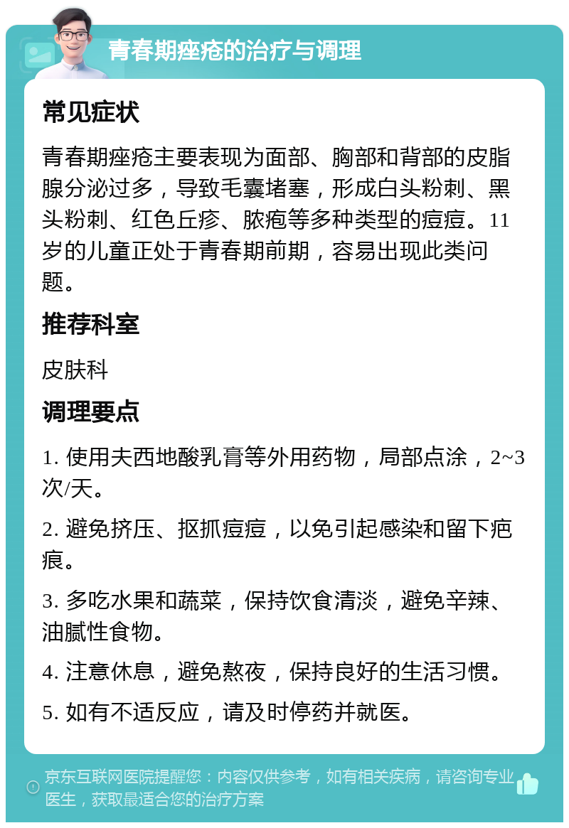 青春期痤疮的治疗与调理 常见症状 青春期痤疮主要表现为面部、胸部和背部的皮脂腺分泌过多，导致毛囊堵塞，形成白头粉刺、黑头粉刺、红色丘疹、脓疱等多种类型的痘痘。11岁的儿童正处于青春期前期，容易出现此类问题。 推荐科室 皮肤科 调理要点 1. 使用夫西地酸乳膏等外用药物，局部点涂，2~3次/天。 2. 避免挤压、抠抓痘痘，以免引起感染和留下疤痕。 3. 多吃水果和蔬菜，保持饮食清淡，避免辛辣、油腻性食物。 4. 注意休息，避免熬夜，保持良好的生活习惯。 5. 如有不适反应，请及时停药并就医。