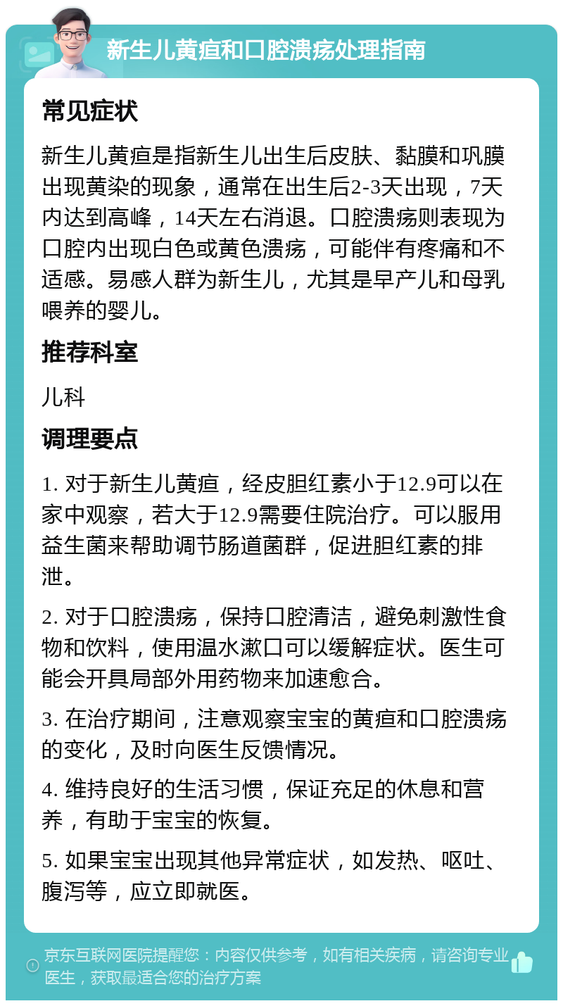 新生儿黄疸和口腔溃疡处理指南 常见症状 新生儿黄疸是指新生儿出生后皮肤、黏膜和巩膜出现黄染的现象，通常在出生后2-3天出现，7天内达到高峰，14天左右消退。口腔溃疡则表现为口腔内出现白色或黄色溃疡，可能伴有疼痛和不适感。易感人群为新生儿，尤其是早产儿和母乳喂养的婴儿。 推荐科室 儿科 调理要点 1. 对于新生儿黄疸，经皮胆红素小于12.9可以在家中观察，若大于12.9需要住院治疗。可以服用益生菌来帮助调节肠道菌群，促进胆红素的排泄。 2. 对于口腔溃疡，保持口腔清洁，避免刺激性食物和饮料，使用温水漱口可以缓解症状。医生可能会开具局部外用药物来加速愈合。 3. 在治疗期间，注意观察宝宝的黄疸和口腔溃疡的变化，及时向医生反馈情况。 4. 维持良好的生活习惯，保证充足的休息和营养，有助于宝宝的恢复。 5. 如果宝宝出现其他异常症状，如发热、呕吐、腹泻等，应立即就医。