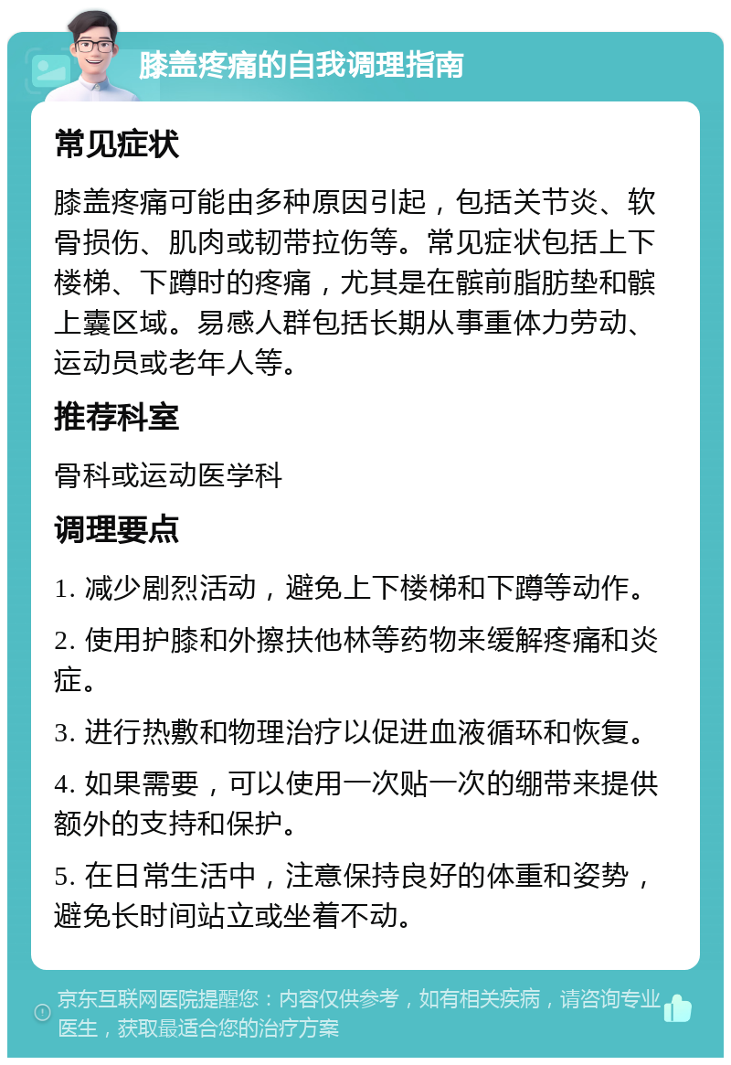 膝盖疼痛的自我调理指南 常见症状 膝盖疼痛可能由多种原因引起，包括关节炎、软骨损伤、肌肉或韧带拉伤等。常见症状包括上下楼梯、下蹲时的疼痛，尤其是在髌前脂肪垫和髌上囊区域。易感人群包括长期从事重体力劳动、运动员或老年人等。 推荐科室 骨科或运动医学科 调理要点 1. 减少剧烈活动，避免上下楼梯和下蹲等动作。 2. 使用护膝和外擦扶他林等药物来缓解疼痛和炎症。 3. 进行热敷和物理治疗以促进血液循环和恢复。 4. 如果需要，可以使用一次贴一次的绷带来提供额外的支持和保护。 5. 在日常生活中，注意保持良好的体重和姿势，避免长时间站立或坐着不动。