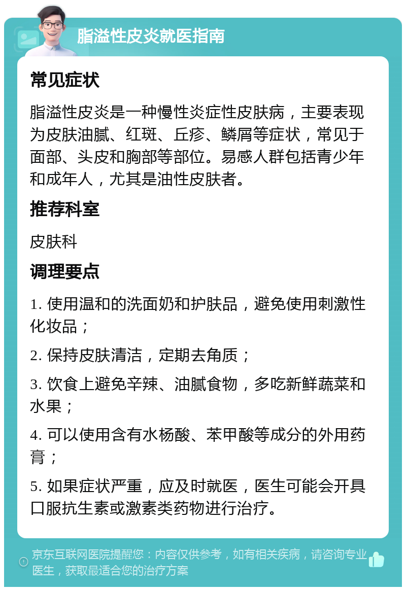 脂溢性皮炎就医指南 常见症状 脂溢性皮炎是一种慢性炎症性皮肤病，主要表现为皮肤油腻、红斑、丘疹、鳞屑等症状，常见于面部、头皮和胸部等部位。易感人群包括青少年和成年人，尤其是油性皮肤者。 推荐科室 皮肤科 调理要点 1. 使用温和的洗面奶和护肤品，避免使用刺激性化妆品； 2. 保持皮肤清洁，定期去角质； 3. 饮食上避免辛辣、油腻食物，多吃新鲜蔬菜和水果； 4. 可以使用含有水杨酸、苯甲酸等成分的外用药膏； 5. 如果症状严重，应及时就医，医生可能会开具口服抗生素或激素类药物进行治疗。