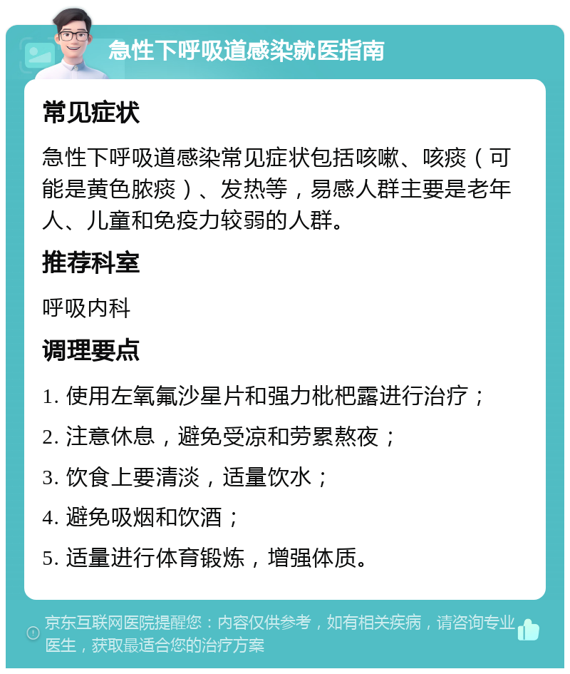 急性下呼吸道感染就医指南 常见症状 急性下呼吸道感染常见症状包括咳嗽、咳痰（可能是黄色脓痰）、发热等，易感人群主要是老年人、儿童和免疫力较弱的人群。 推荐科室 呼吸内科 调理要点 1. 使用左氧氟沙星片和强力枇杷露进行治疗； 2. 注意休息，避免受凉和劳累熬夜； 3. 饮食上要清淡，适量饮水； 4. 避免吸烟和饮酒； 5. 适量进行体育锻炼，增强体质。