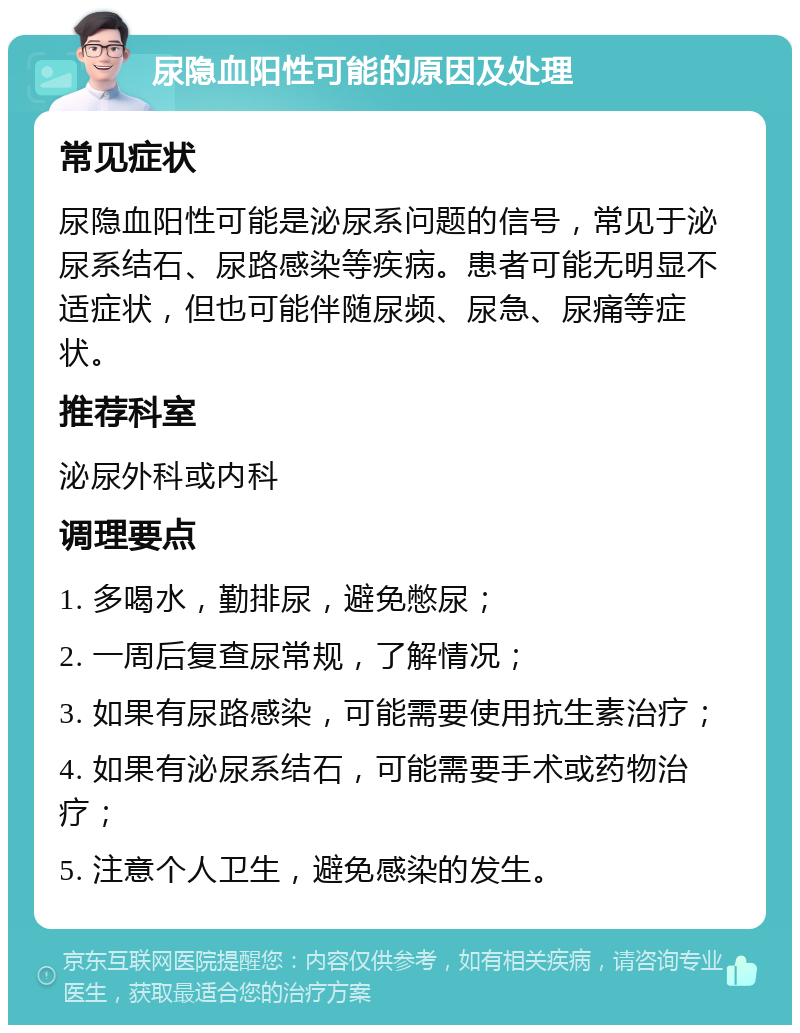 尿隐血阳性可能的原因及处理 常见症状 尿隐血阳性可能是泌尿系问题的信号，常见于泌尿系结石、尿路感染等疾病。患者可能无明显不适症状，但也可能伴随尿频、尿急、尿痛等症状。 推荐科室 泌尿外科或内科 调理要点 1. 多喝水，勤排尿，避免憋尿； 2. 一周后复查尿常规，了解情况； 3. 如果有尿路感染，可能需要使用抗生素治疗； 4. 如果有泌尿系结石，可能需要手术或药物治疗； 5. 注意个人卫生，避免感染的发生。