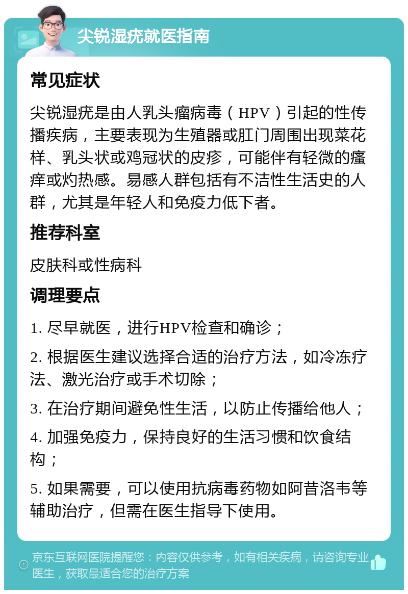 尖锐湿疣就医指南 常见症状 尖锐湿疣是由人乳头瘤病毒（HPV）引起的性传播疾病，主要表现为生殖器或肛门周围出现菜花样、乳头状或鸡冠状的皮疹，可能伴有轻微的瘙痒或灼热感。易感人群包括有不洁性生活史的人群，尤其是年轻人和免疫力低下者。 推荐科室 皮肤科或性病科 调理要点 1. 尽早就医，进行HPV检查和确诊； 2. 根据医生建议选择合适的治疗方法，如冷冻疗法、激光治疗或手术切除； 3. 在治疗期间避免性生活，以防止传播给他人； 4. 加强免疫力，保持良好的生活习惯和饮食结构； 5. 如果需要，可以使用抗病毒药物如阿昔洛韦等辅助治疗，但需在医生指导下使用。