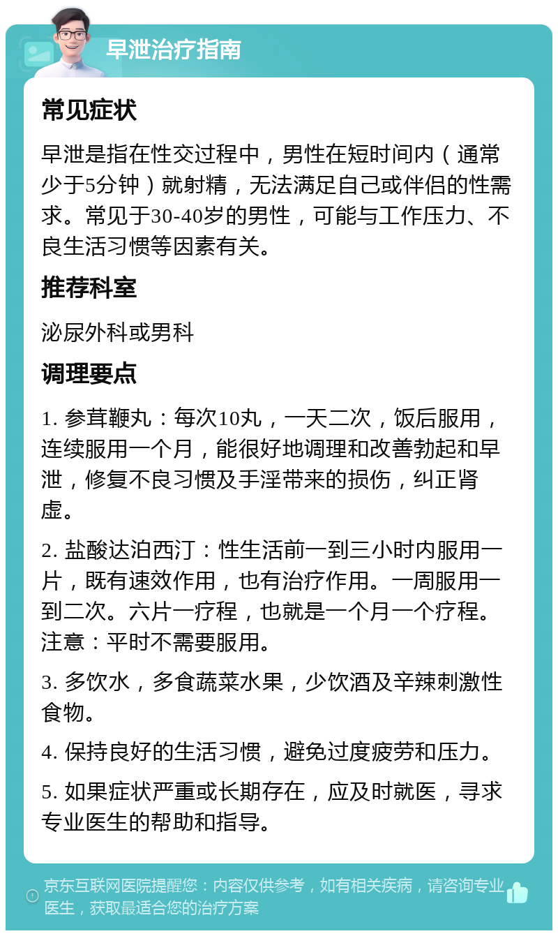 早泄治疗指南 常见症状 早泄是指在性交过程中，男性在短时间内（通常少于5分钟）就射精，无法满足自己或伴侣的性需求。常见于30-40岁的男性，可能与工作压力、不良生活习惯等因素有关。 推荐科室 泌尿外科或男科 调理要点 1. 参茸鞭丸：每次10丸，一天二次，饭后服用，连续服用一个月，能很好地调理和改善勃起和早泄，修复不良习惯及手淫带来的损伤，纠正肾虚。 2. 盐酸达泊西汀：性生活前一到三小时内服用一片，既有速效作用，也有治疗作用。一周服用一到二次。六片一疗程，也就是一个月一个疗程。注意：平时不需要服用。 3. 多饮水，多食蔬菜水果，少饮酒及辛辣刺激性食物。 4. 保持良好的生活习惯，避免过度疲劳和压力。 5. 如果症状严重或长期存在，应及时就医，寻求专业医生的帮助和指导。