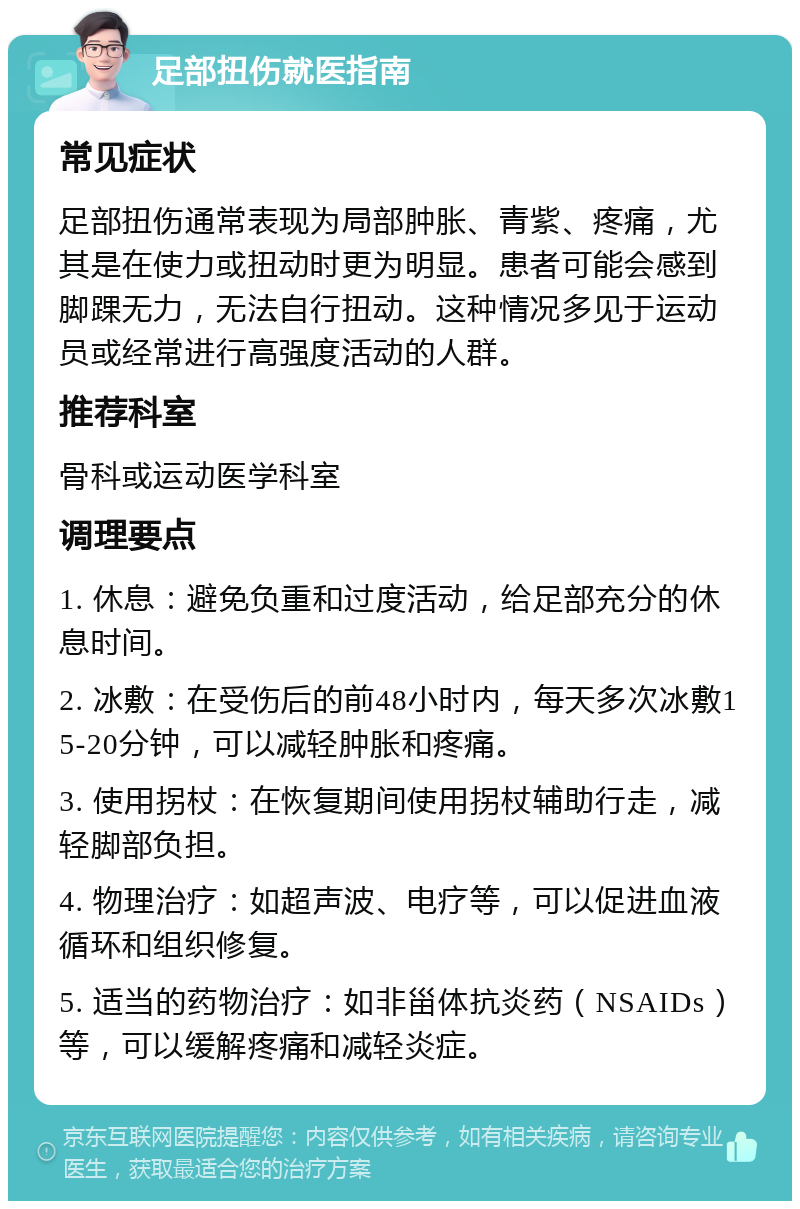 足部扭伤就医指南 常见症状 足部扭伤通常表现为局部肿胀、青紫、疼痛，尤其是在使力或扭动时更为明显。患者可能会感到脚踝无力，无法自行扭动。这种情况多见于运动员或经常进行高强度活动的人群。 推荐科室 骨科或运动医学科室 调理要点 1. 休息：避免负重和过度活动，给足部充分的休息时间。 2. 冰敷：在受伤后的前48小时内，每天多次冰敷15-20分钟，可以减轻肿胀和疼痛。 3. 使用拐杖：在恢复期间使用拐杖辅助行走，减轻脚部负担。 4. 物理治疗：如超声波、电疗等，可以促进血液循环和组织修复。 5. 适当的药物治疗：如非甾体抗炎药（NSAIDs）等，可以缓解疼痛和减轻炎症。