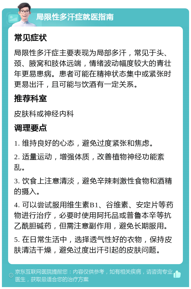 局限性多汗症就医指南 常见症状 局限性多汗症主要表现为局部多汗，常见于头、颈、腋窝和肢体远端，情绪波动幅度较大的青壮年更易患病。患者可能在精神状态集中或紧张时更易出汗，且可能与饮酒有一定关系。 推荐科室 皮肤科或神经内科 调理要点 1. 维持良好的心态，避免过度紧张和焦虑。 2. 适量运动，增强体质，改善植物神经功能紊乱。 3. 饮食上注意清淡，避免辛辣刺激性食物和酒精的摄入。 4. 可以尝试服用维生素B1、谷维素、安定片等药物进行治疗，必要时使用阿托品或普鲁本辛等抗乙酰胆碱药，但需注意副作用，避免长期服用。 5. 在日常生活中，选择透气性好的衣物，保持皮肤清洁干燥，避免过度出汗引起的皮肤问题。