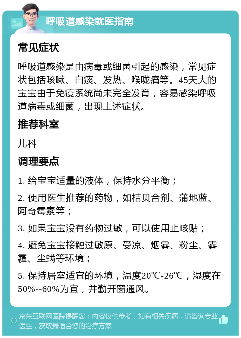 呼吸道感染就医指南 常见症状 呼吸道感染是由病毒或细菌引起的感染，常见症状包括咳嗽、白痰、发热、喉咙痛等。45天大的宝宝由于免疫系统尚未完全发育，容易感染呼吸道病毒或细菌，出现上述症状。 推荐科室 儿科 调理要点 1. 给宝宝适量的液体，保持水分平衡； 2. 使用医生推荐的药物，如桔贝合剂、蒲地蓝、阿奇霉素等； 3. 如果宝宝没有药物过敏，可以使用止咳贴； 4. 避免宝宝接触过敏原、受凉、烟雾、粉尘、雾霾、尘螨等环境； 5. 保持居室适宜的环境，温度20℃-26℃，湿度在50%--60%为宜，并勤开窗通风。