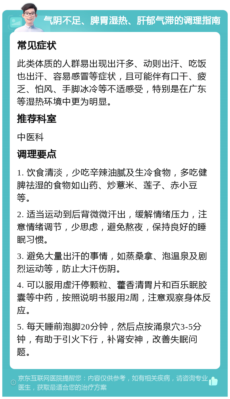 气阴不足、脾胃湿热、肝郁气滞的调理指南 常见症状 此类体质的人群易出现出汗多、动则出汗、吃饭也出汗、容易感冒等症状，且可能伴有口干、疲乏、怕风、手脚冰冷等不适感受，特别是在广东等湿热环境中更为明显。 推荐科室 中医科 调理要点 1. 饮食清淡，少吃辛辣油腻及生冷食物，多吃健脾祛湿的食物如山药、炒薏米、莲子、赤小豆等。 2. 适当运动到后背微微汗出，缓解情绪压力，注意情绪调节，少思虑，避免熬夜，保持良好的睡眠习惯。 3. 避免大量出汗的事情，如蒸桑拿、泡温泉及剧烈运动等，防止大汗伤阴。 4. 可以服用虚汗停颗粒、藿香清胃片和百乐眠胶囊等中药，按照说明书服用2周，注意观察身体反应。 5. 每天睡前泡脚20分钟，然后点按涌泉穴3-5分钟，有助于引火下行，补肾安神，改善失眠问题。