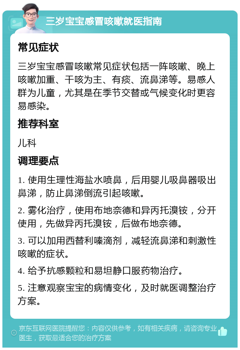 三岁宝宝感冒咳嗽就医指南 常见症状 三岁宝宝感冒咳嗽常见症状包括一阵咳嗽、晚上咳嗽加重、干咳为主、有痰、流鼻涕等。易感人群为儿童，尤其是在季节交替或气候变化时更容易感染。 推荐科室 儿科 调理要点 1. 使用生理性海盐水喷鼻，后用婴儿吸鼻器吸出鼻涕，防止鼻涕倒流引起咳嗽。 2. 雾化治疗，使用布地奈德和异丙托溴铵，分开使用，先做异丙托溴铵，后做布地奈德。 3. 可以加用西替利嗪滴剂，减轻流鼻涕和刺激性咳嗽的症状。 4. 给予抗感颗粒和易坦静口服药物治疗。 5. 注意观察宝宝的病情变化，及时就医调整治疗方案。