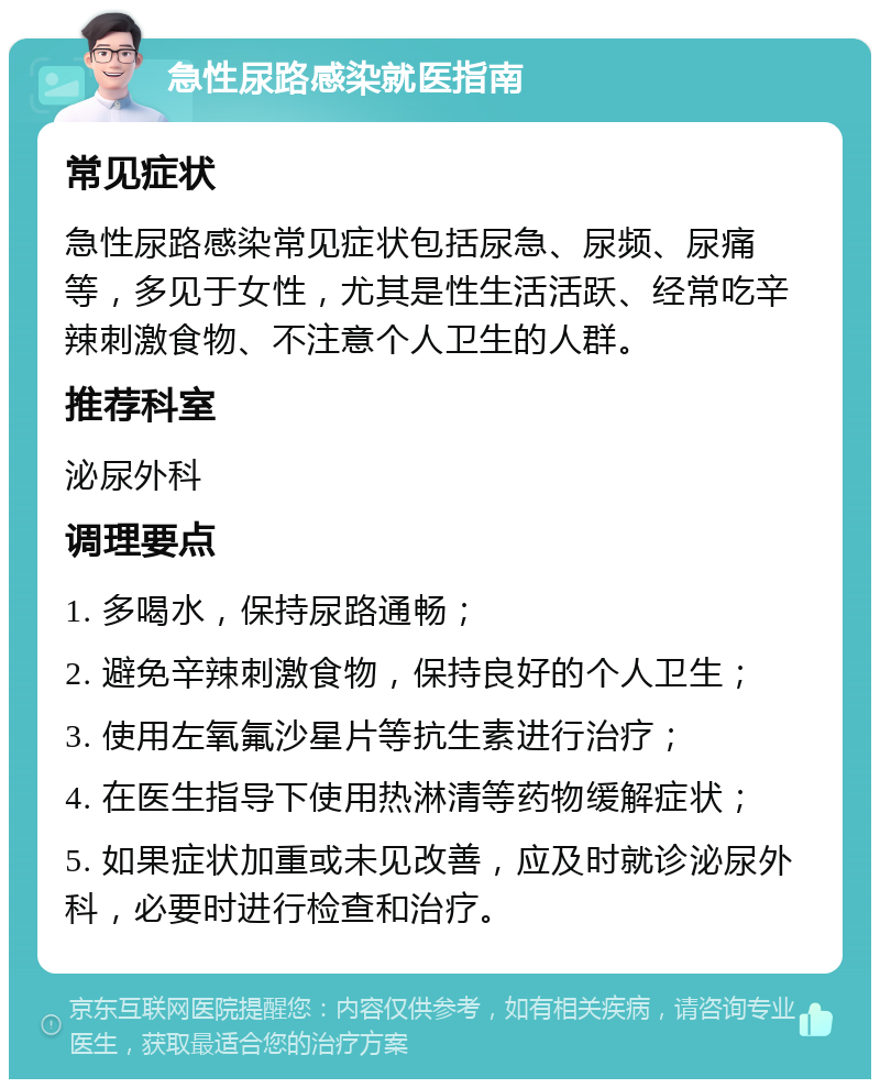 急性尿路感染就医指南 常见症状 急性尿路感染常见症状包括尿急、尿频、尿痛等，多见于女性，尤其是性生活活跃、经常吃辛辣刺激食物、不注意个人卫生的人群。 推荐科室 泌尿外科 调理要点 1. 多喝水，保持尿路通畅； 2. 避免辛辣刺激食物，保持良好的个人卫生； 3. 使用左氧氟沙星片等抗生素进行治疗； 4. 在医生指导下使用热淋清等药物缓解症状； 5. 如果症状加重或未见改善，应及时就诊泌尿外科，必要时进行检查和治疗。