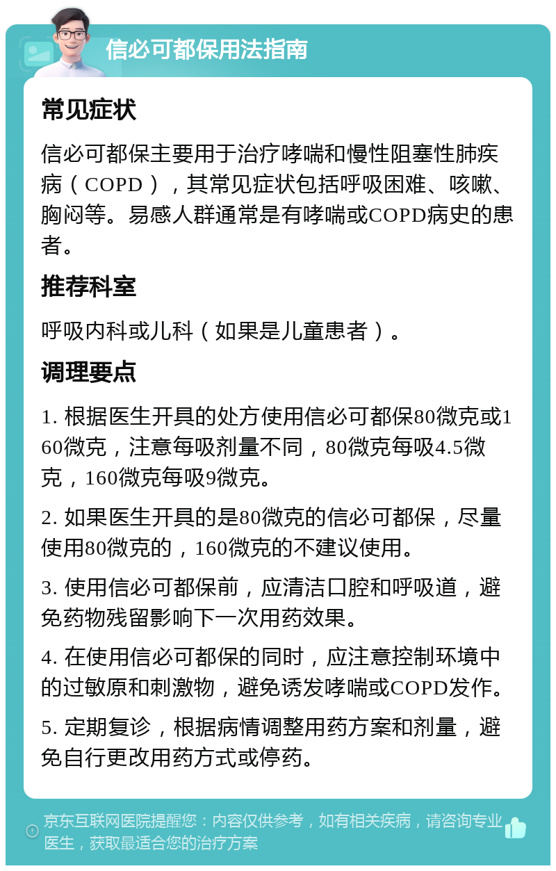 信必可都保用法指南 常见症状 信必可都保主要用于治疗哮喘和慢性阻塞性肺疾病（COPD），其常见症状包括呼吸困难、咳嗽、胸闷等。易感人群通常是有哮喘或COPD病史的患者。 推荐科室 呼吸内科或儿科（如果是儿童患者）。 调理要点 1. 根据医生开具的处方使用信必可都保80微克或160微克，注意每吸剂量不同，80微克每吸4.5微克，160微克每吸9微克。 2. 如果医生开具的是80微克的信必可都保，尽量使用80微克的，160微克的不建议使用。 3. 使用信必可都保前，应清洁口腔和呼吸道，避免药物残留影响下一次用药效果。 4. 在使用信必可都保的同时，应注意控制环境中的过敏原和刺激物，避免诱发哮喘或COPD发作。 5. 定期复诊，根据病情调整用药方案和剂量，避免自行更改用药方式或停药。