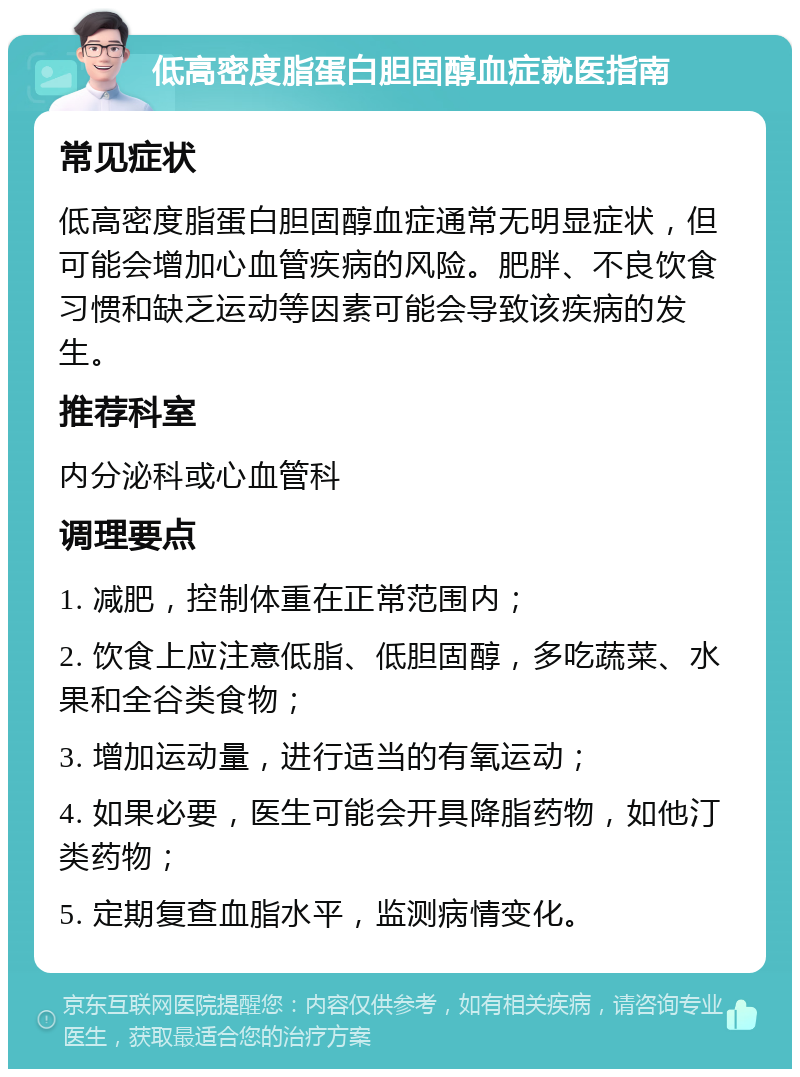 低高密度脂蛋白胆固醇血症就医指南 常见症状 低高密度脂蛋白胆固醇血症通常无明显症状，但可能会增加心血管疾病的风险。肥胖、不良饮食习惯和缺乏运动等因素可能会导致该疾病的发生。 推荐科室 内分泌科或心血管科 调理要点 1. 减肥，控制体重在正常范围内； 2. 饮食上应注意低脂、低胆固醇，多吃蔬菜、水果和全谷类食物； 3. 增加运动量，进行适当的有氧运动； 4. 如果必要，医生可能会开具降脂药物，如他汀类药物； 5. 定期复查血脂水平，监测病情变化。