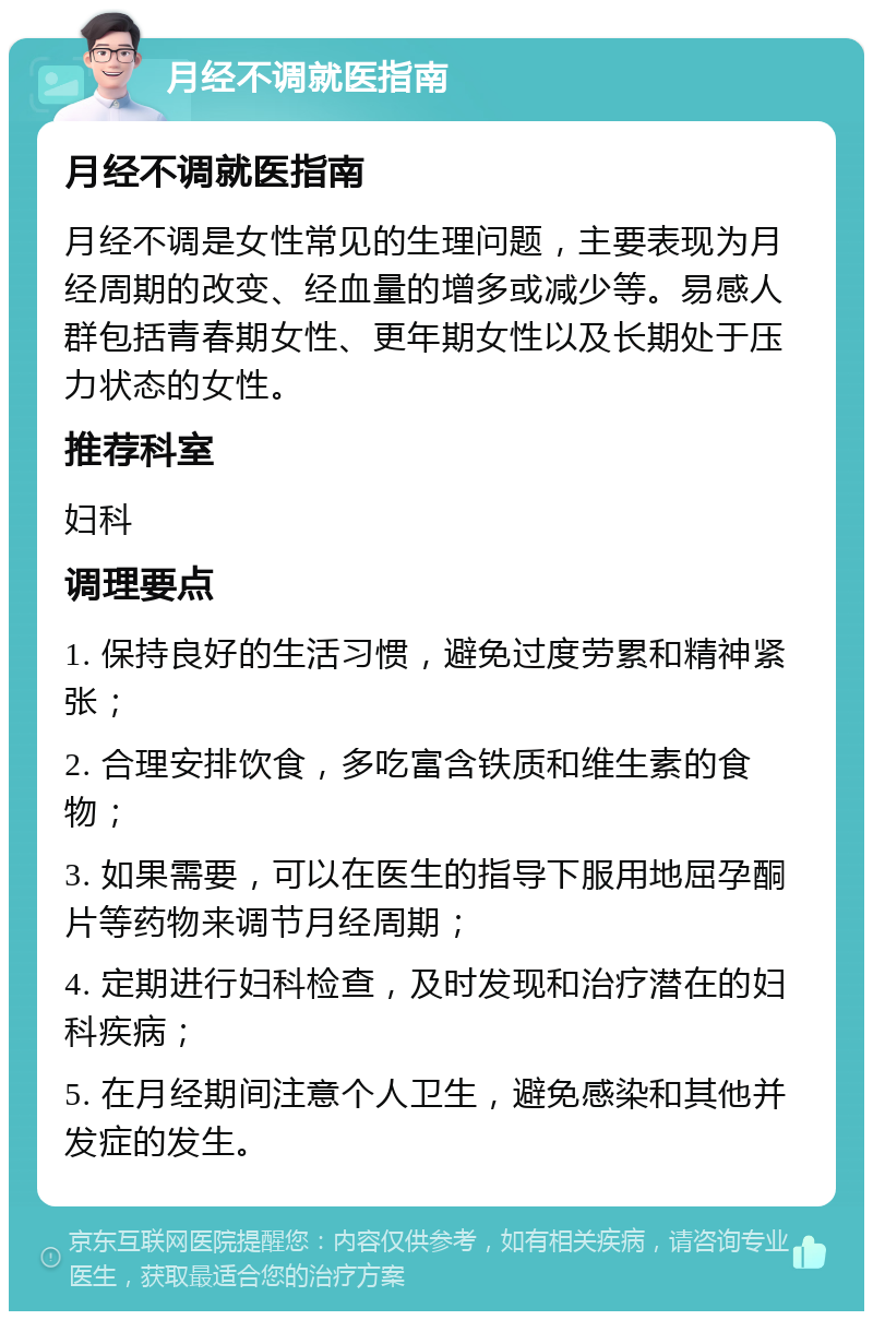 月经不调就医指南 月经不调就医指南 月经不调是女性常见的生理问题，主要表现为月经周期的改变、经血量的增多或减少等。易感人群包括青春期女性、更年期女性以及长期处于压力状态的女性。 推荐科室 妇科 调理要点 1. 保持良好的生活习惯，避免过度劳累和精神紧张； 2. 合理安排饮食，多吃富含铁质和维生素的食物； 3. 如果需要，可以在医生的指导下服用地屈孕酮片等药物来调节月经周期； 4. 定期进行妇科检查，及时发现和治疗潜在的妇科疾病； 5. 在月经期间注意个人卫生，避免感染和其他并发症的发生。