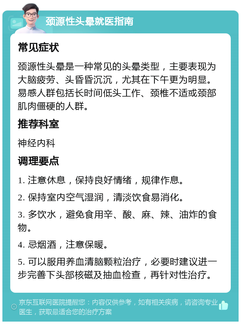 颈源性头晕就医指南 常见症状 颈源性头晕是一种常见的头晕类型，主要表现为大脑疲劳、头昏昏沉沉，尤其在下午更为明显。易感人群包括长时间低头工作、颈椎不适或颈部肌肉僵硬的人群。 推荐科室 神经内科 调理要点 1. 注意休息，保持良好情绪，规律作息。 2. 保持室内空气湿润，清淡饮食易消化。 3. 多饮水，避免食用辛、酸、麻、辣、油炸的食物。 4. 忌烟酒，注意保暖。 5. 可以服用养血清脑颗粒治疗，必要时建议进一步完善下头部核磁及抽血检查，再针对性治疗。