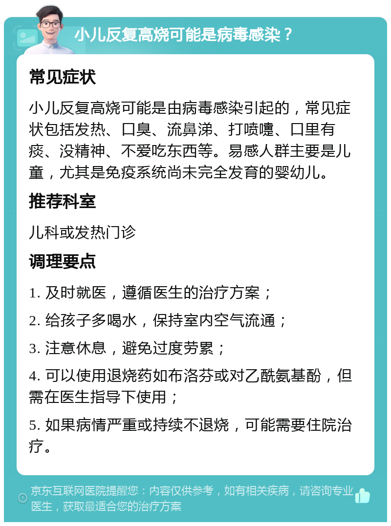 小儿反复高烧可能是病毒感染？ 常见症状 小儿反复高烧可能是由病毒感染引起的，常见症状包括发热、口臭、流鼻涕、打喷嚏、口里有痰、没精神、不爱吃东西等。易感人群主要是儿童，尤其是免疫系统尚未完全发育的婴幼儿。 推荐科室 儿科或发热门诊 调理要点 1. 及时就医，遵循医生的治疗方案； 2. 给孩子多喝水，保持室内空气流通； 3. 注意休息，避免过度劳累； 4. 可以使用退烧药如布洛芬或对乙酰氨基酚，但需在医生指导下使用； 5. 如果病情严重或持续不退烧，可能需要住院治疗。