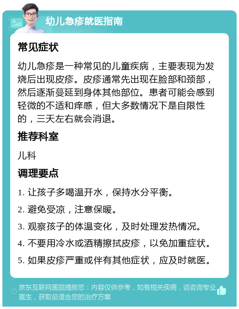 幼儿急疹就医指南 常见症状 幼儿急疹是一种常见的儿童疾病，主要表现为发烧后出现皮疹。皮疹通常先出现在脸部和颈部，然后逐渐蔓延到身体其他部位。患者可能会感到轻微的不适和痒感，但大多数情况下是自限性的，三天左右就会消退。 推荐科室 儿科 调理要点 1. 让孩子多喝温开水，保持水分平衡。 2. 避免受凉，注意保暖。 3. 观察孩子的体温变化，及时处理发热情况。 4. 不要用冷水或酒精擦拭皮疹，以免加重症状。 5. 如果皮疹严重或伴有其他症状，应及时就医。