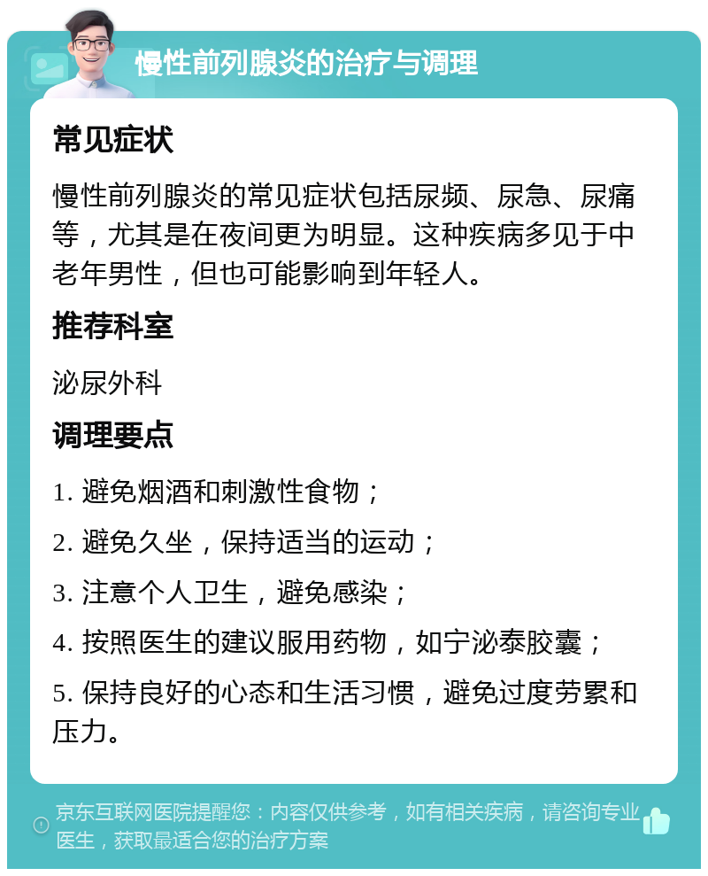 慢性前列腺炎的治疗与调理 常见症状 慢性前列腺炎的常见症状包括尿频、尿急、尿痛等，尤其是在夜间更为明显。这种疾病多见于中老年男性，但也可能影响到年轻人。 推荐科室 泌尿外科 调理要点 1. 避免烟酒和刺激性食物； 2. 避免久坐，保持适当的运动； 3. 注意个人卫生，避免感染； 4. 按照医生的建议服用药物，如宁泌泰胶囊； 5. 保持良好的心态和生活习惯，避免过度劳累和压力。