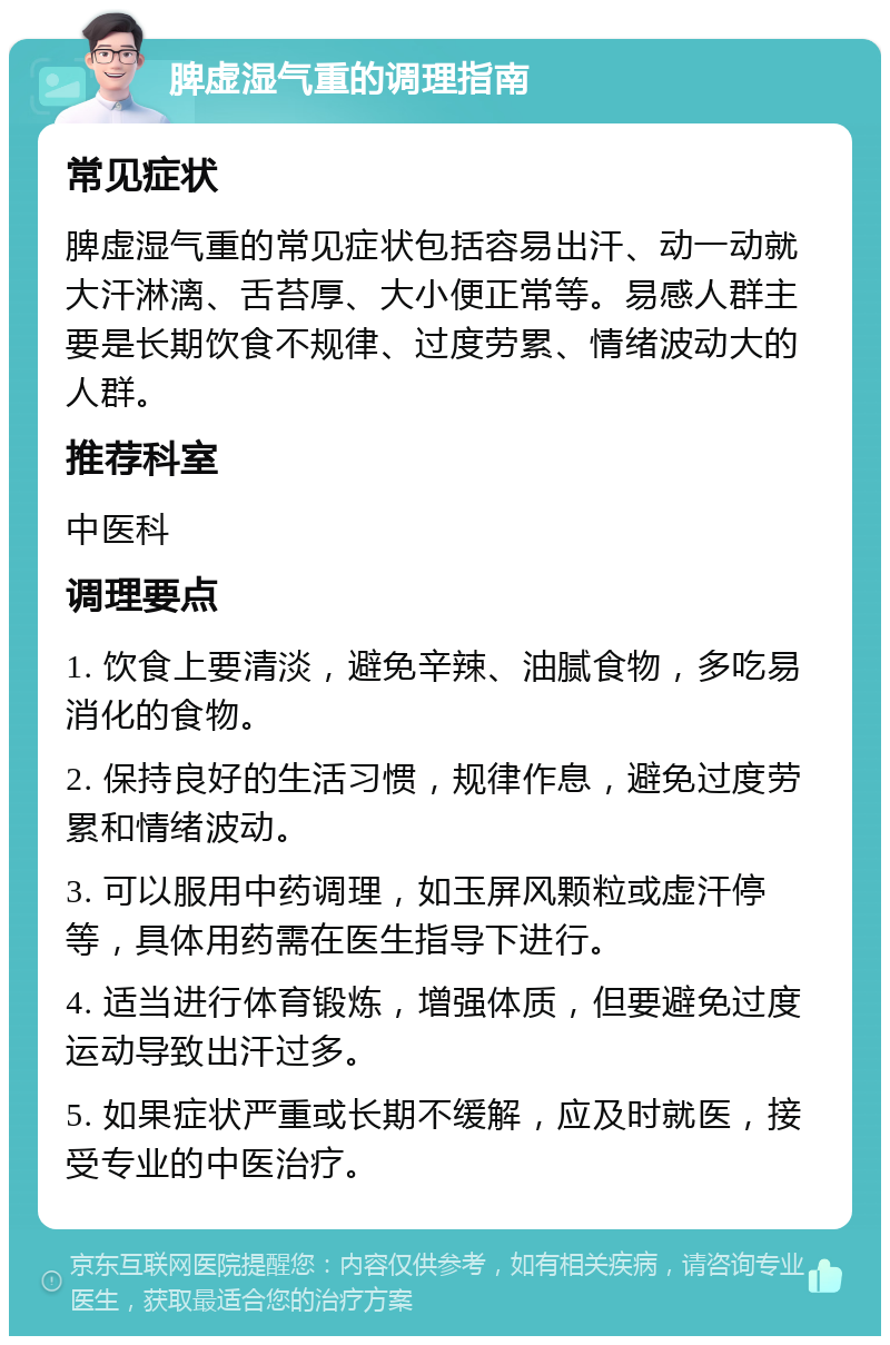 脾虚湿气重的调理指南 常见症状 脾虚湿气重的常见症状包括容易出汗、动一动就大汗淋漓、舌苔厚、大小便正常等。易感人群主要是长期饮食不规律、过度劳累、情绪波动大的人群。 推荐科室 中医科 调理要点 1. 饮食上要清淡，避免辛辣、油腻食物，多吃易消化的食物。 2. 保持良好的生活习惯，规律作息，避免过度劳累和情绪波动。 3. 可以服用中药调理，如玉屏风颗粒或虚汗停等，具体用药需在医生指导下进行。 4. 适当进行体育锻炼，增强体质，但要避免过度运动导致出汗过多。 5. 如果症状严重或长期不缓解，应及时就医，接受专业的中医治疗。