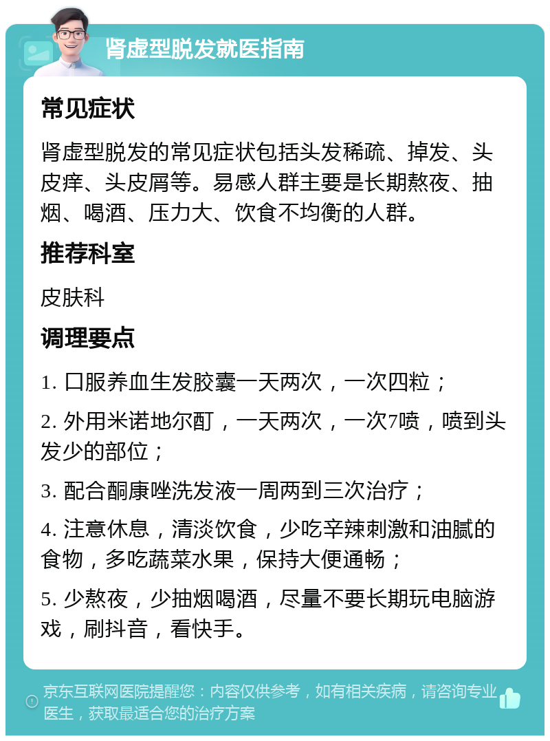 肾虚型脱发就医指南 常见症状 肾虚型脱发的常见症状包括头发稀疏、掉发、头皮痒、头皮屑等。易感人群主要是长期熬夜、抽烟、喝酒、压力大、饮食不均衡的人群。 推荐科室 皮肤科 调理要点 1. 口服养血生发胶囊一天两次，一次四粒； 2. 外用米诺地尔酊，一天两次，一次7喷，喷到头发少的部位； 3. 配合酮康唑洗发液一周两到三次治疗； 4. 注意休息，清淡饮食，少吃辛辣刺激和油腻的食物，多吃蔬菜水果，保持大便通畅； 5. 少熬夜，少抽烟喝酒，尽量不要长期玩电脑游戏，刷抖音，看快手。