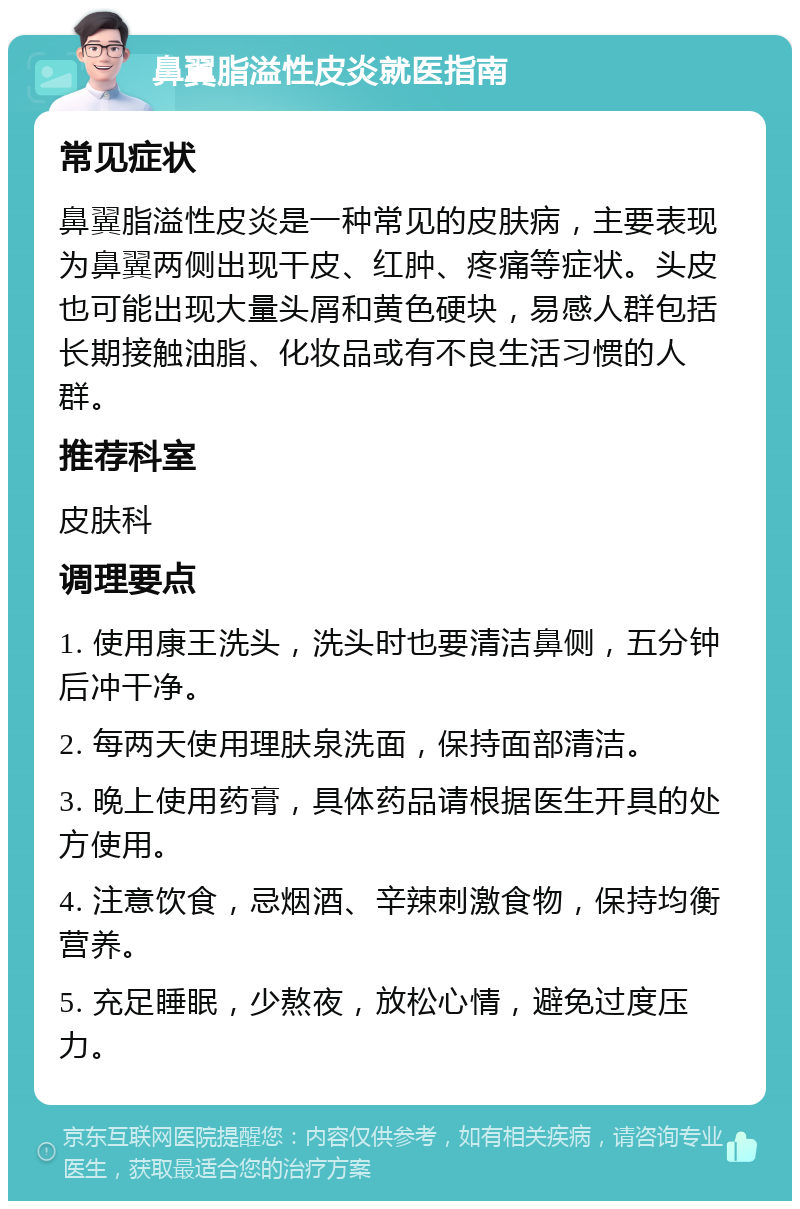 鼻翼脂溢性皮炎就医指南 常见症状 鼻翼脂溢性皮炎是一种常见的皮肤病，主要表现为鼻翼两侧出现干皮、红肿、疼痛等症状。头皮也可能出现大量头屑和黄色硬块，易感人群包括长期接触油脂、化妆品或有不良生活习惯的人群。 推荐科室 皮肤科 调理要点 1. 使用康王洗头，洗头时也要清洁鼻侧，五分钟后冲干净。 2. 每两天使用理肤泉洗面，保持面部清洁。 3. 晚上使用药膏，具体药品请根据医生开具的处方使用。 4. 注意饮食，忌烟酒、辛辣刺激食物，保持均衡营养。 5. 充足睡眠，少熬夜，放松心情，避免过度压力。