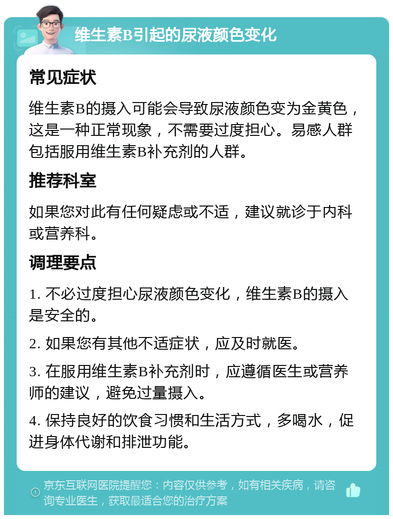 维生素B引起的尿液颜色变化 常见症状 维生素B的摄入可能会导致尿液颜色变为金黄色，这是一种正常现象，不需要过度担心。易感人群包括服用维生素B补充剂的人群。 推荐科室 如果您对此有任何疑虑或不适，建议就诊于内科或营养科。 调理要点 1. 不必过度担心尿液颜色变化，维生素B的摄入是安全的。 2. 如果您有其他不适症状，应及时就医。 3. 在服用维生素B补充剂时，应遵循医生或营养师的建议，避免过量摄入。 4. 保持良好的饮食习惯和生活方式，多喝水，促进身体代谢和排泄功能。