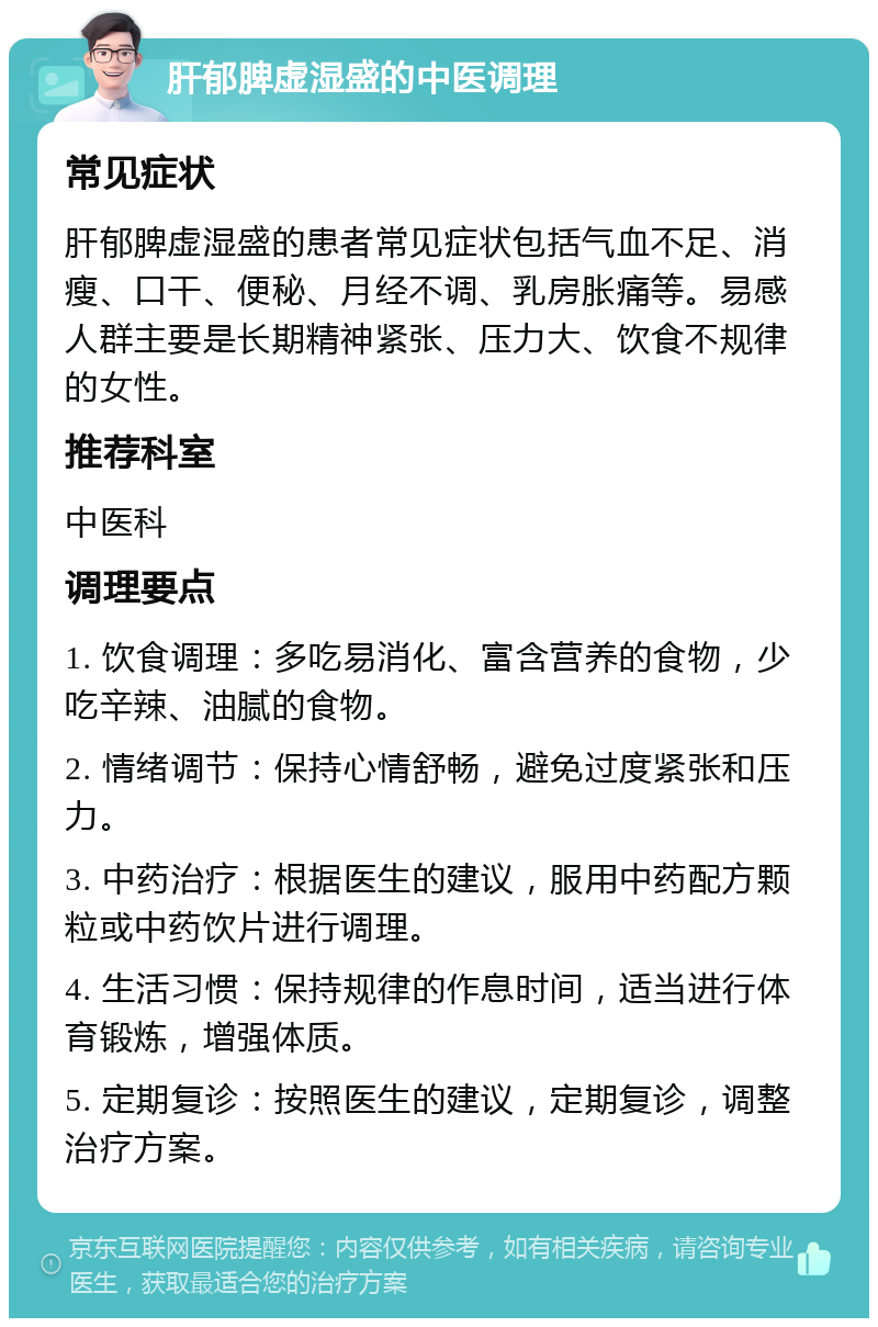 肝郁脾虚湿盛的中医调理 常见症状 肝郁脾虚湿盛的患者常见症状包括气血不足、消瘦、口干、便秘、月经不调、乳房胀痛等。易感人群主要是长期精神紧张、压力大、饮食不规律的女性。 推荐科室 中医科 调理要点 1. 饮食调理：多吃易消化、富含营养的食物，少吃辛辣、油腻的食物。 2. 情绪调节：保持心情舒畅，避免过度紧张和压力。 3. 中药治疗：根据医生的建议，服用中药配方颗粒或中药饮片进行调理。 4. 生活习惯：保持规律的作息时间，适当进行体育锻炼，增强体质。 5. 定期复诊：按照医生的建议，定期复诊，调整治疗方案。