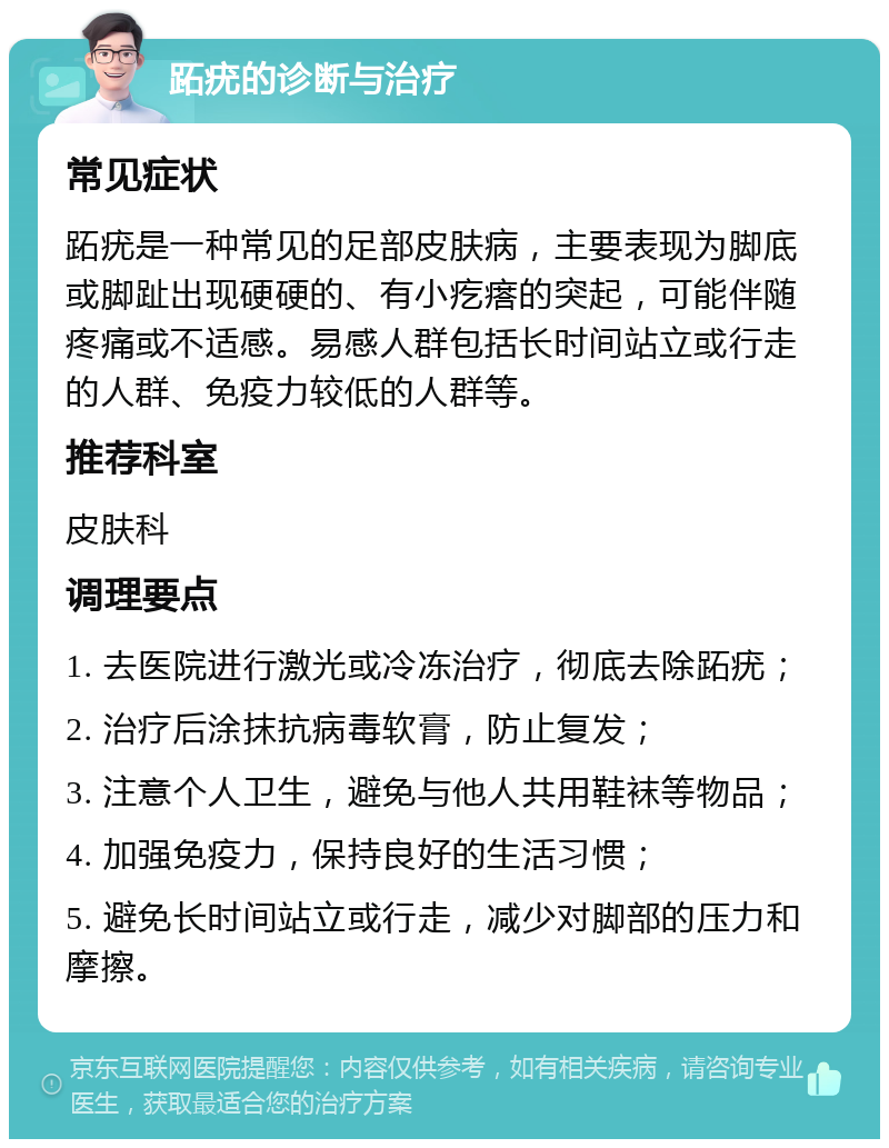 跖疣的诊断与治疗 常见症状 跖疣是一种常见的足部皮肤病，主要表现为脚底或脚趾出现硬硬的、有小疙瘩的突起，可能伴随疼痛或不适感。易感人群包括长时间站立或行走的人群、免疫力较低的人群等。 推荐科室 皮肤科 调理要点 1. 去医院进行激光或冷冻治疗，彻底去除跖疣； 2. 治疗后涂抹抗病毒软膏，防止复发； 3. 注意个人卫生，避免与他人共用鞋袜等物品； 4. 加强免疫力，保持良好的生活习惯； 5. 避免长时间站立或行走，减少对脚部的压力和摩擦。