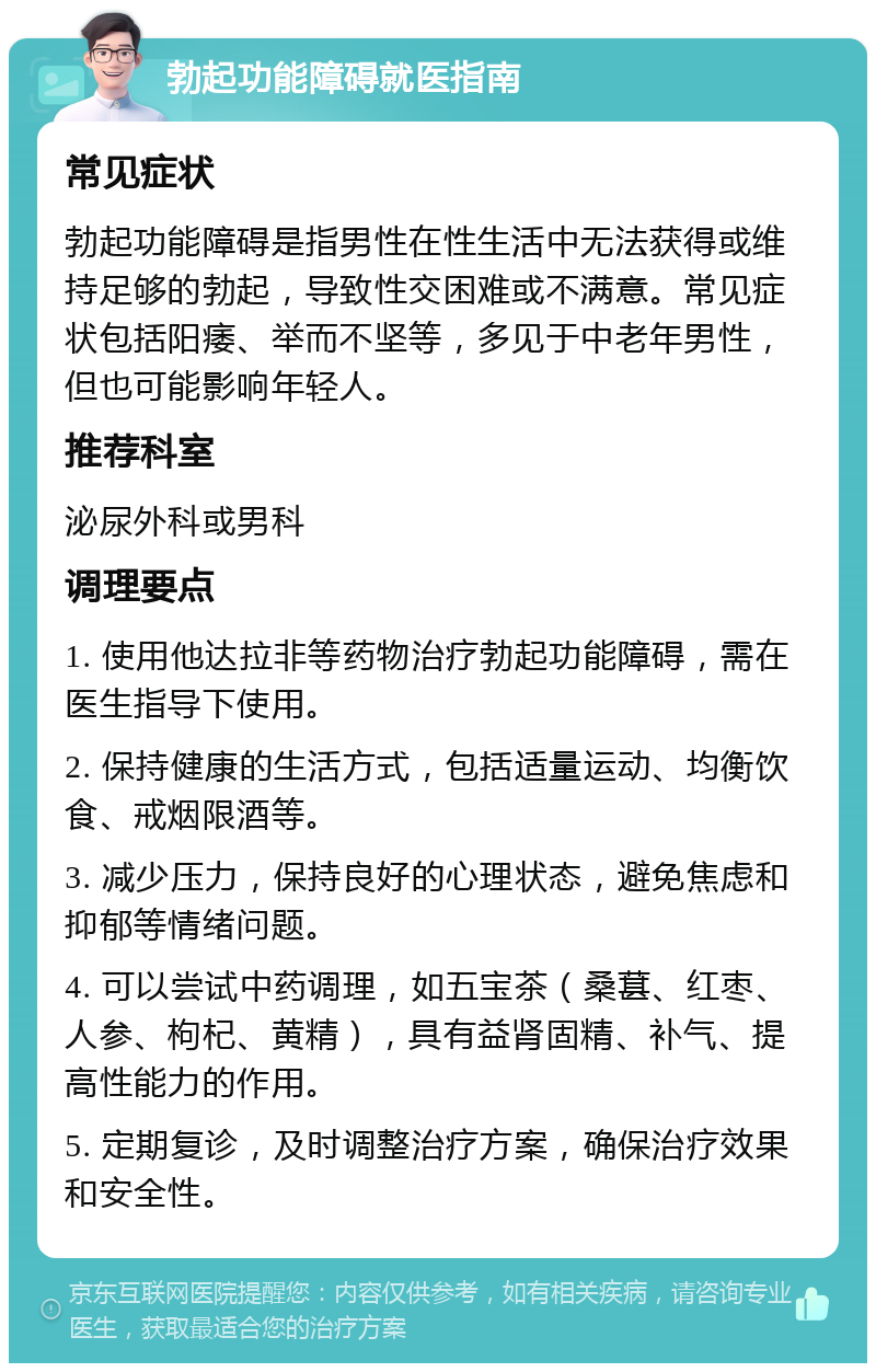 勃起功能障碍就医指南 常见症状 勃起功能障碍是指男性在性生活中无法获得或维持足够的勃起，导致性交困难或不满意。常见症状包括阳痿、举而不坚等，多见于中老年男性，但也可能影响年轻人。 推荐科室 泌尿外科或男科 调理要点 1. 使用他达拉非等药物治疗勃起功能障碍，需在医生指导下使用。 2. 保持健康的生活方式，包括适量运动、均衡饮食、戒烟限酒等。 3. 减少压力，保持良好的心理状态，避免焦虑和抑郁等情绪问题。 4. 可以尝试中药调理，如五宝茶（桑葚、红枣、人参、枸杞、黄精），具有益肾固精、补气、提高性能力的作用。 5. 定期复诊，及时调整治疗方案，确保治疗效果和安全性。