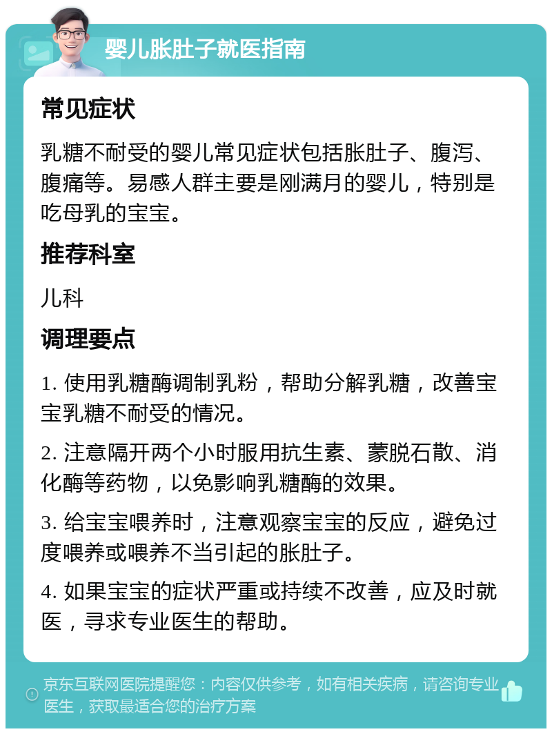 婴儿胀肚子就医指南 常见症状 乳糖不耐受的婴儿常见症状包括胀肚子、腹泻、腹痛等。易感人群主要是刚满月的婴儿，特别是吃母乳的宝宝。 推荐科室 儿科 调理要点 1. 使用乳糖酶调制乳粉，帮助分解乳糖，改善宝宝乳糖不耐受的情况。 2. 注意隔开两个小时服用抗生素、蒙脱石散、消化酶等药物，以免影响乳糖酶的效果。 3. 给宝宝喂养时，注意观察宝宝的反应，避免过度喂养或喂养不当引起的胀肚子。 4. 如果宝宝的症状严重或持续不改善，应及时就医，寻求专业医生的帮助。