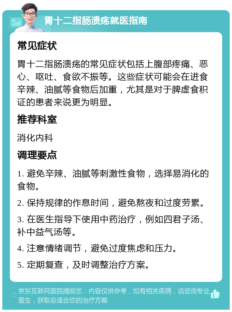 胃十二指肠溃疡就医指南 常见症状 胃十二指肠溃疡的常见症状包括上腹部疼痛、恶心、呕吐、食欲不振等。这些症状可能会在进食辛辣、油腻等食物后加重，尤其是对于脾虚食积证的患者来说更为明显。 推荐科室 消化内科 调理要点 1. 避免辛辣、油腻等刺激性食物，选择易消化的食物。 2. 保持规律的作息时间，避免熬夜和过度劳累。 3. 在医生指导下使用中药治疗，例如四君子汤、补中益气汤等。 4. 注意情绪调节，避免过度焦虑和压力。 5. 定期复查，及时调整治疗方案。