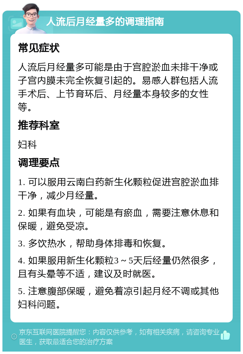 人流后月经量多的调理指南 常见症状 人流后月经量多可能是由于宫腔淤血未排干净或子宫内膜未完全恢复引起的。易感人群包括人流手术后、上节育环后、月经量本身较多的女性等。 推荐科室 妇科 调理要点 1. 可以服用云南白药新生化颗粒促进宫腔淤血排干净，减少月经量。 2. 如果有血块，可能是有瘀血，需要注意休息和保暖，避免受凉。 3. 多饮热水，帮助身体排毒和恢复。 4. 如果服用新生化颗粒3～5天后经量仍然很多，且有头晕等不适，建议及时就医。 5. 注意腹部保暖，避免着凉引起月经不调或其他妇科问题。