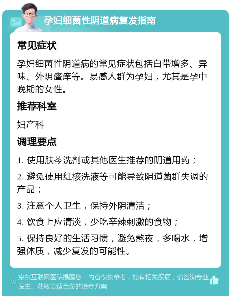 孕妇细菌性阴道病复发指南 常见症状 孕妇细菌性阴道病的常见症状包括白带增多、异味、外阴瘙痒等。易感人群为孕妇，尤其是孕中晚期的女性。 推荐科室 妇产科 调理要点 1. 使用肤芩洗剂或其他医生推荐的阴道用药； 2. 避免使用红核洗液等可能导致阴道菌群失调的产品； 3. 注意个人卫生，保持外阴清洁； 4. 饮食上应清淡，少吃辛辣刺激的食物； 5. 保持良好的生活习惯，避免熬夜，多喝水，增强体质，减少复发的可能性。