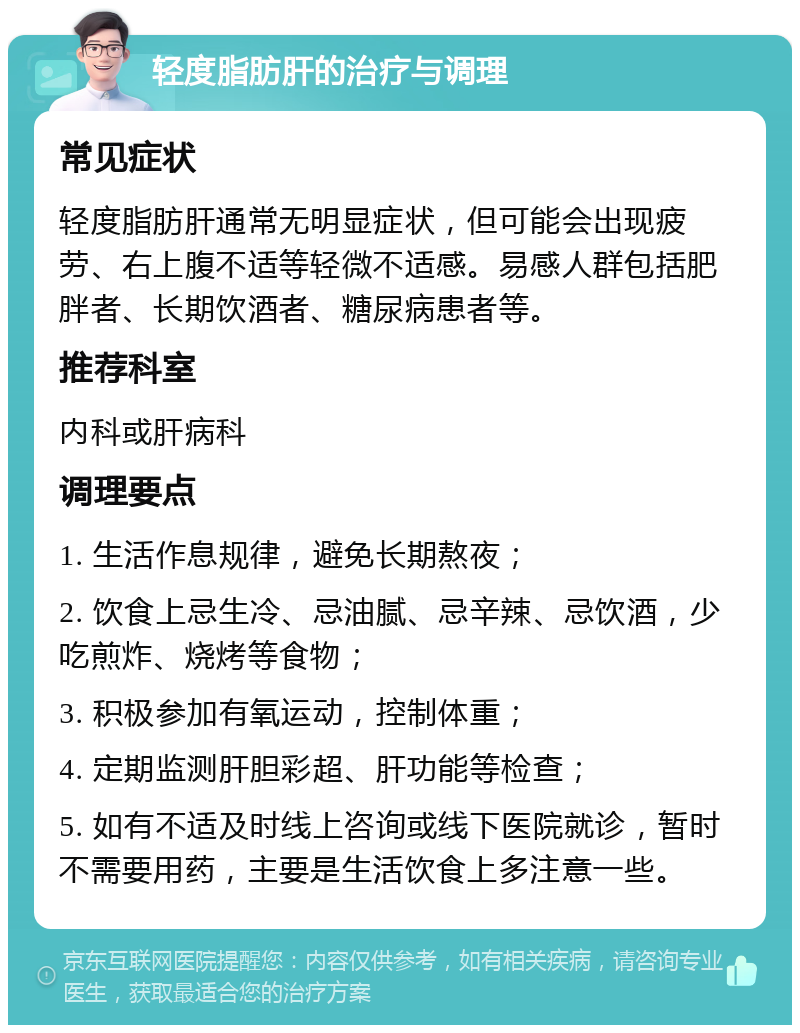 轻度脂肪肝的治疗与调理 常见症状 轻度脂肪肝通常无明显症状，但可能会出现疲劳、右上腹不适等轻微不适感。易感人群包括肥胖者、长期饮酒者、糖尿病患者等。 推荐科室 内科或肝病科 调理要点 1. 生活作息规律，避免长期熬夜； 2. 饮食上忌生冷、忌油腻、忌辛辣、忌饮酒，少吃煎炸、烧烤等食物； 3. 积极参加有氧运动，控制体重； 4. 定期监测肝胆彩超、肝功能等检查； 5. 如有不适及时线上咨询或线下医院就诊，暂时不需要用药，主要是生活饮食上多注意一些。