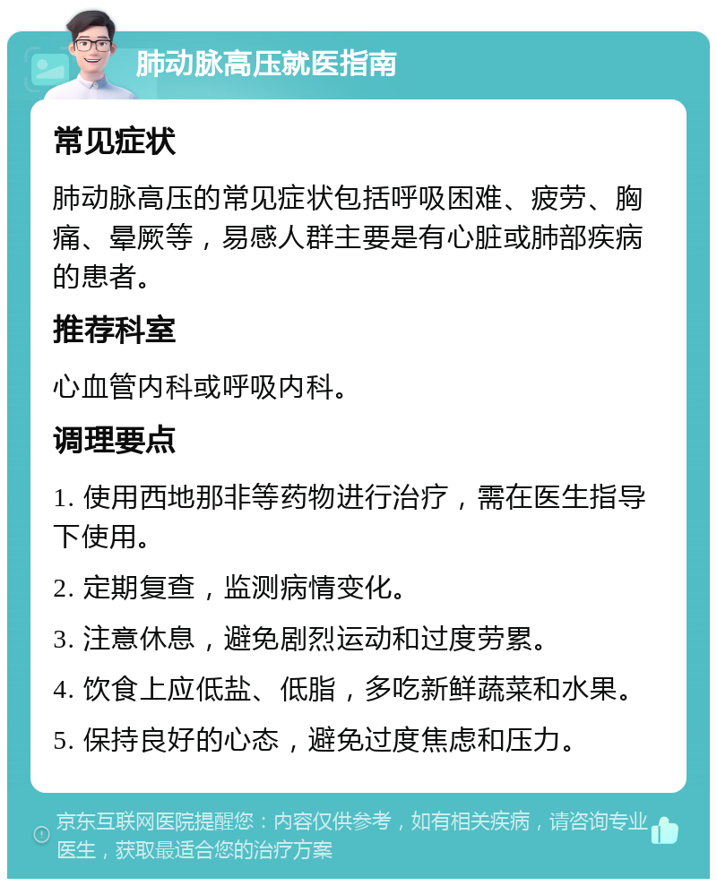 肺动脉高压就医指南 常见症状 肺动脉高压的常见症状包括呼吸困难、疲劳、胸痛、晕厥等，易感人群主要是有心脏或肺部疾病的患者。 推荐科室 心血管内科或呼吸内科。 调理要点 1. 使用西地那非等药物进行治疗，需在医生指导下使用。 2. 定期复查，监测病情变化。 3. 注意休息，避免剧烈运动和过度劳累。 4. 饮食上应低盐、低脂，多吃新鲜蔬菜和水果。 5. 保持良好的心态，避免过度焦虑和压力。