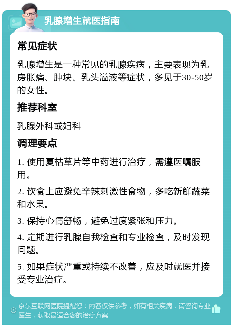 乳腺增生就医指南 常见症状 乳腺增生是一种常见的乳腺疾病，主要表现为乳房胀痛、肿块、乳头溢液等症状，多见于30-50岁的女性。 推荐科室 乳腺外科或妇科 调理要点 1. 使用夏枯草片等中药进行治疗，需遵医嘱服用。 2. 饮食上应避免辛辣刺激性食物，多吃新鲜蔬菜和水果。 3. 保持心情舒畅，避免过度紧张和压力。 4. 定期进行乳腺自我检查和专业检查，及时发现问题。 5. 如果症状严重或持续不改善，应及时就医并接受专业治疗。