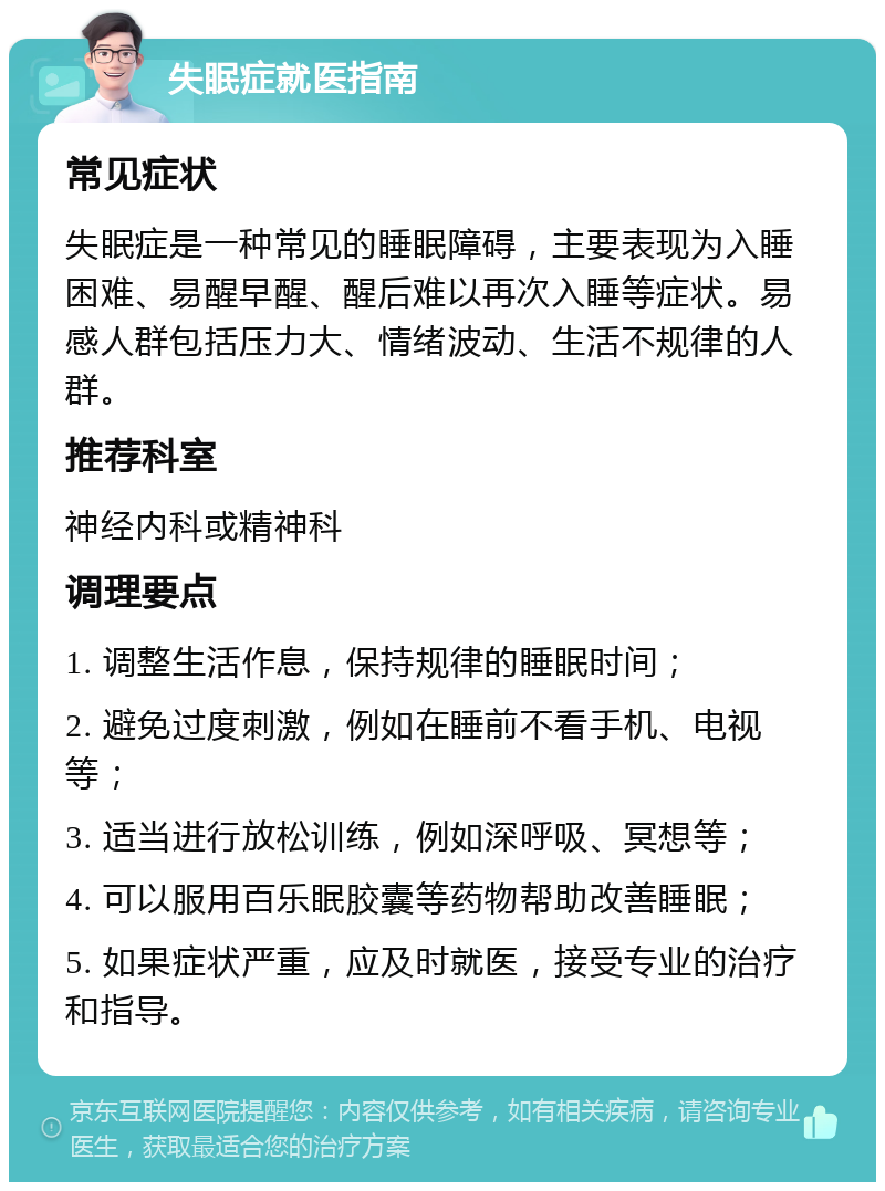 失眠症就医指南 常见症状 失眠症是一种常见的睡眠障碍，主要表现为入睡困难、易醒早醒、醒后难以再次入睡等症状。易感人群包括压力大、情绪波动、生活不规律的人群。 推荐科室 神经内科或精神科 调理要点 1. 调整生活作息，保持规律的睡眠时间； 2. 避免过度刺激，例如在睡前不看手机、电视等； 3. 适当进行放松训练，例如深呼吸、冥想等； 4. 可以服用百乐眠胶囊等药物帮助改善睡眠； 5. 如果症状严重，应及时就医，接受专业的治疗和指导。