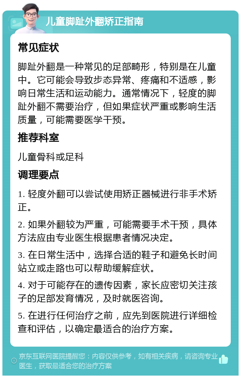 儿童脚趾外翻矫正指南 常见症状 脚趾外翻是一种常见的足部畸形，特别是在儿童中。它可能会导致步态异常、疼痛和不适感，影响日常生活和运动能力。通常情况下，轻度的脚趾外翻不需要治疗，但如果症状严重或影响生活质量，可能需要医学干预。 推荐科室 儿童骨科或足科 调理要点 1. 轻度外翻可以尝试使用矫正器械进行非手术矫正。 2. 如果外翻较为严重，可能需要手术干预，具体方法应由专业医生根据患者情况决定。 3. 在日常生活中，选择合适的鞋子和避免长时间站立或走路也可以帮助缓解症状。 4. 对于可能存在的遗传因素，家长应密切关注孩子的足部发育情况，及时就医咨询。 5. 在进行任何治疗之前，应先到医院进行详细检查和评估，以确定最适合的治疗方案。