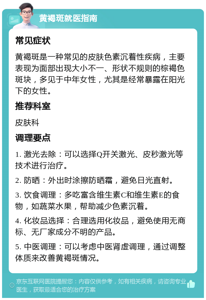 黄褐斑就医指南 常见症状 黄褐斑是一种常见的皮肤色素沉着性疾病，主要表现为面部出现大小不一、形状不规则的棕褐色斑块，多见于中年女性，尤其是经常暴露在阳光下的女性。 推荐科室 皮肤科 调理要点 1. 激光去除：可以选择Q开关激光、皮秒激光等技术进行治疗。 2. 防晒：外出时涂擦防晒霜，避免日光直射。 3. 饮食调理：多吃富含维生素C和维生素E的食物，如蔬菜水果，帮助减少色素沉着。 4. 化妆品选择：合理选用化妆品，避免使用无商标、无厂家成分不明的产品。 5. 中医调理：可以考虑中医肾虚调理，通过调整体质来改善黄褐斑情况。