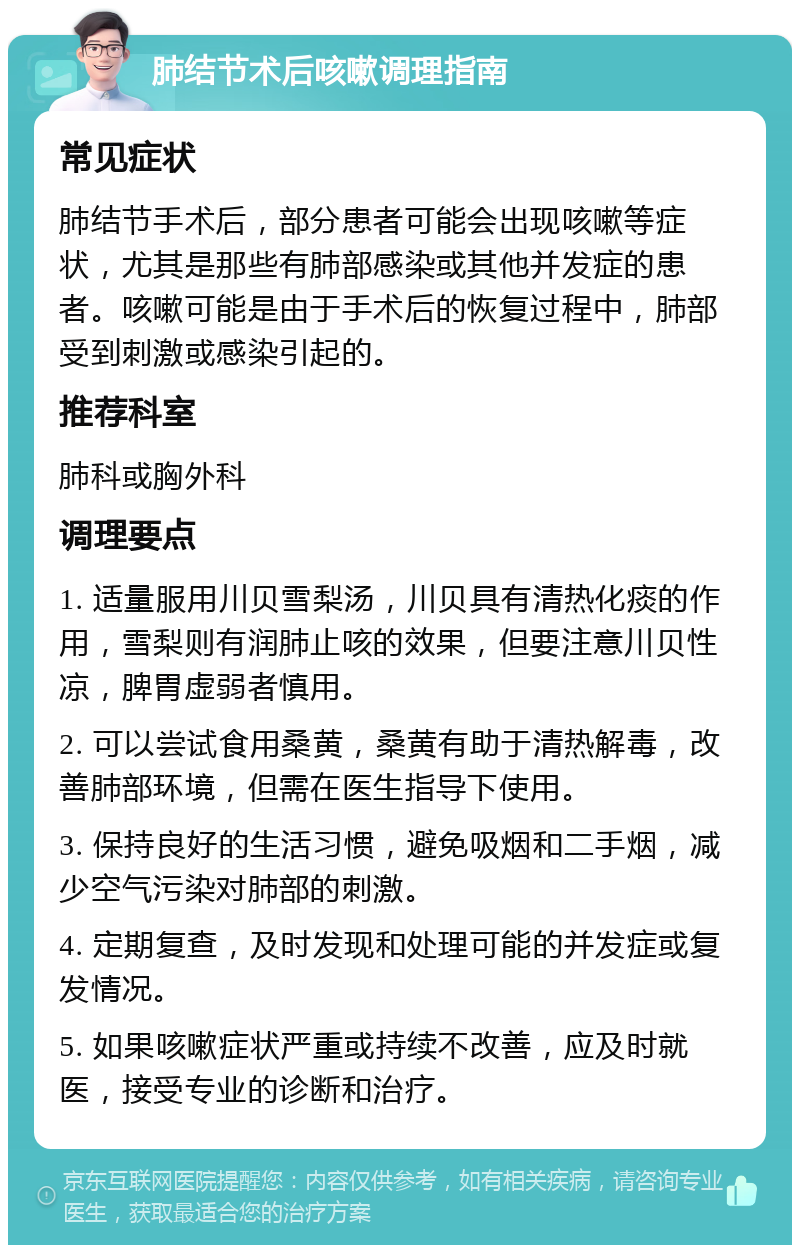 肺结节术后咳嗽调理指南 常见症状 肺结节手术后，部分患者可能会出现咳嗽等症状，尤其是那些有肺部感染或其他并发症的患者。咳嗽可能是由于手术后的恢复过程中，肺部受到刺激或感染引起的。 推荐科室 肺科或胸外科 调理要点 1. 适量服用川贝雪梨汤，川贝具有清热化痰的作用，雪梨则有润肺止咳的效果，但要注意川贝性凉，脾胃虚弱者慎用。 2. 可以尝试食用桑黄，桑黄有助于清热解毒，改善肺部环境，但需在医生指导下使用。 3. 保持良好的生活习惯，避免吸烟和二手烟，减少空气污染对肺部的刺激。 4. 定期复查，及时发现和处理可能的并发症或复发情况。 5. 如果咳嗽症状严重或持续不改善，应及时就医，接受专业的诊断和治疗。