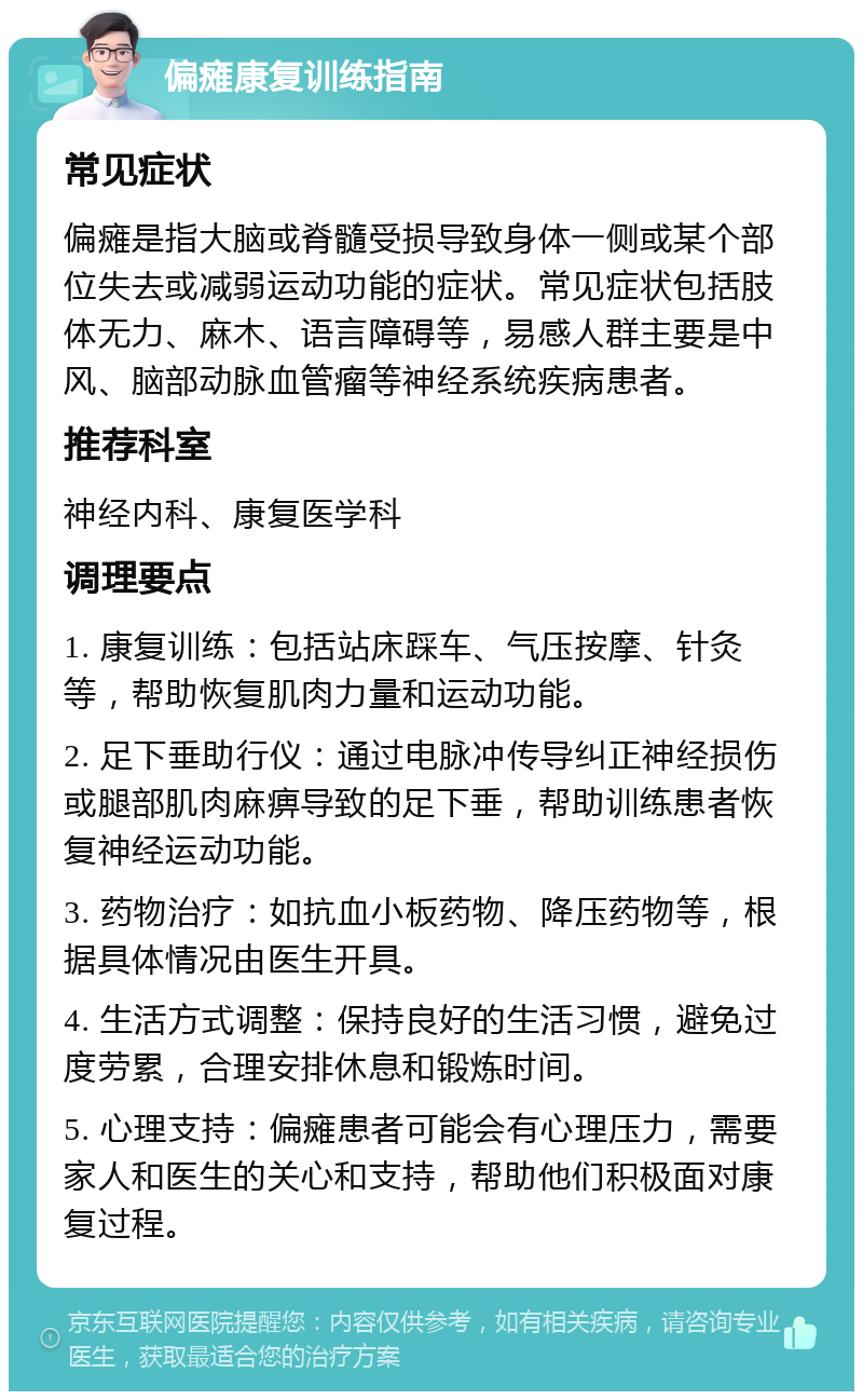 偏瘫康复训练指南 常见症状 偏瘫是指大脑或脊髓受损导致身体一侧或某个部位失去或减弱运动功能的症状。常见症状包括肢体无力、麻木、语言障碍等，易感人群主要是中风、脑部动脉血管瘤等神经系统疾病患者。 推荐科室 神经内科、康复医学科 调理要点 1. 康复训练：包括站床踩车、气压按摩、针灸等，帮助恢复肌肉力量和运动功能。 2. 足下垂助行仪：通过电脉冲传导纠正神经损伤或腿部肌肉麻痹导致的足下垂，帮助训练患者恢复神经运动功能。 3. 药物治疗：如抗血小板药物、降压药物等，根据具体情况由医生开具。 4. 生活方式调整：保持良好的生活习惯，避免过度劳累，合理安排休息和锻炼时间。 5. 心理支持：偏瘫患者可能会有心理压力，需要家人和医生的关心和支持，帮助他们积极面对康复过程。